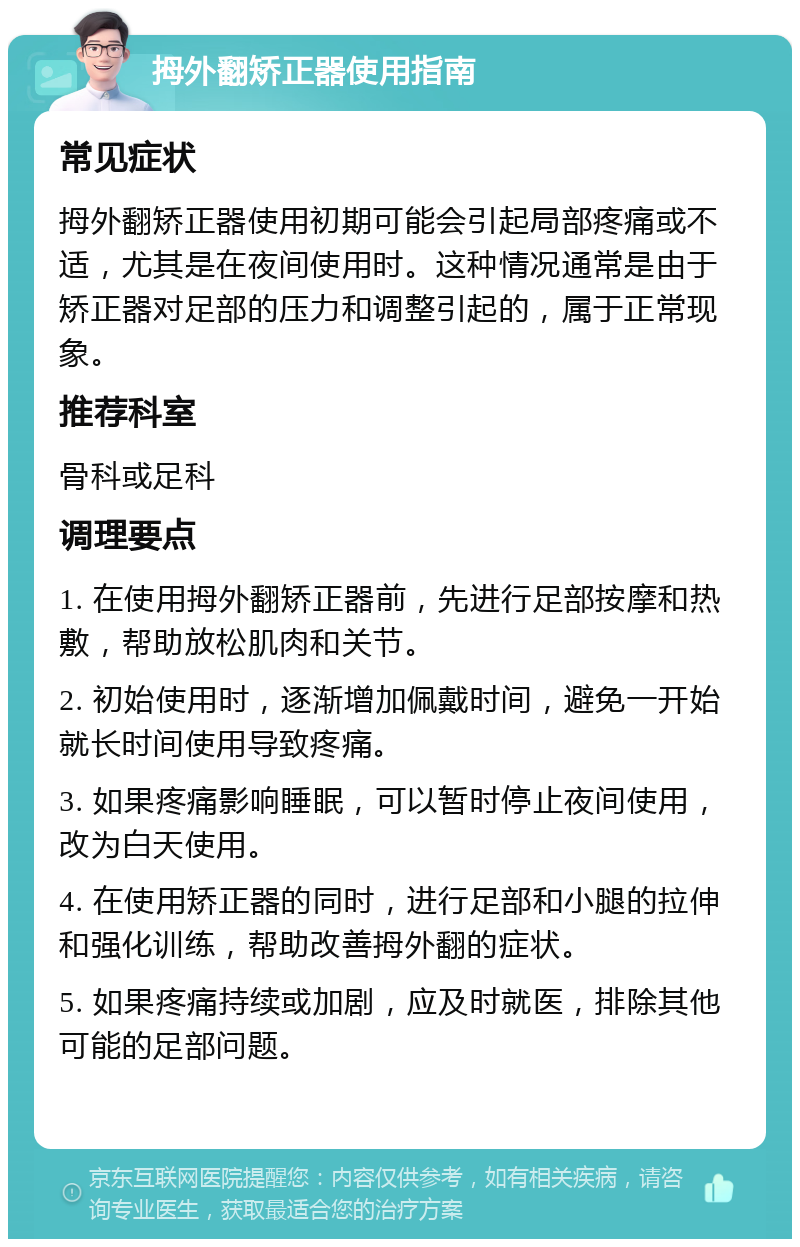 拇外翻矫正器使用指南 常见症状 拇外翻矫正器使用初期可能会引起局部疼痛或不适，尤其是在夜间使用时。这种情况通常是由于矫正器对足部的压力和调整引起的，属于正常现象。 推荐科室 骨科或足科 调理要点 1. 在使用拇外翻矫正器前，先进行足部按摩和热敷，帮助放松肌肉和关节。 2. 初始使用时，逐渐增加佩戴时间，避免一开始就长时间使用导致疼痛。 3. 如果疼痛影响睡眠，可以暂时停止夜间使用，改为白天使用。 4. 在使用矫正器的同时，进行足部和小腿的拉伸和强化训练，帮助改善拇外翻的症状。 5. 如果疼痛持续或加剧，应及时就医，排除其他可能的足部问题。