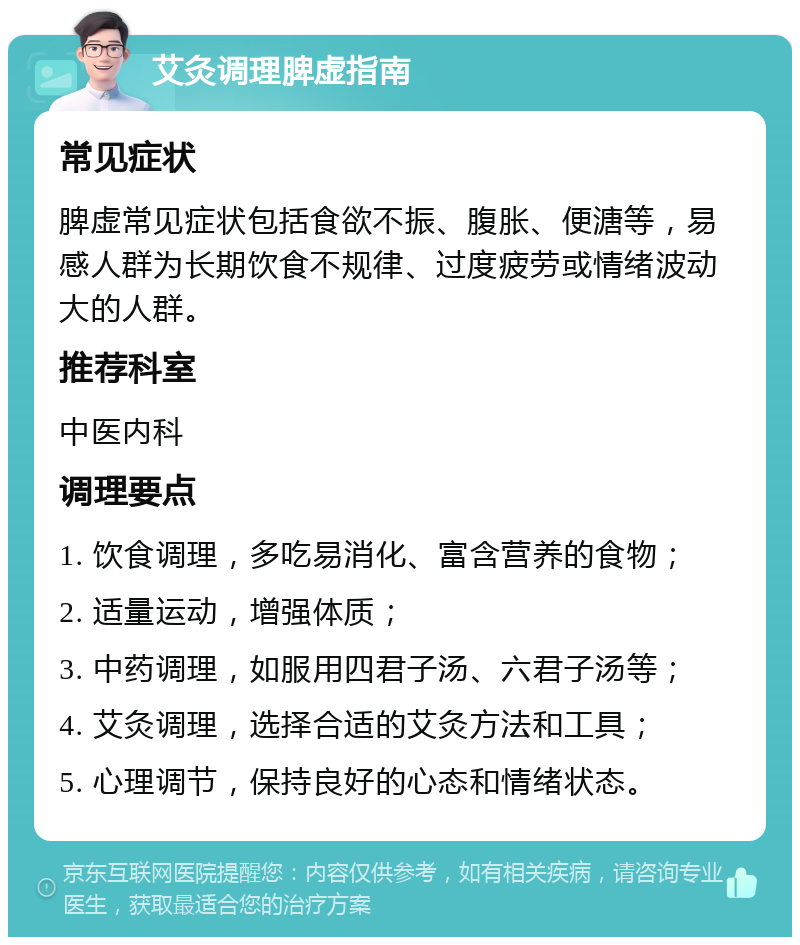 艾灸调理脾虚指南 常见症状 脾虚常见症状包括食欲不振、腹胀、便溏等，易感人群为长期饮食不规律、过度疲劳或情绪波动大的人群。 推荐科室 中医内科 调理要点 1. 饮食调理，多吃易消化、富含营养的食物； 2. 适量运动，增强体质； 3. 中药调理，如服用四君子汤、六君子汤等； 4. 艾灸调理，选择合适的艾灸方法和工具； 5. 心理调节，保持良好的心态和情绪状态。