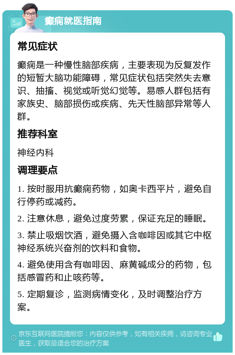 癫痫就医指南 常见症状 癫痫是一种慢性脑部疾病，主要表现为反复发作的短暂大脑功能障碍，常见症状包括突然失去意识、抽搐、视觉或听觉幻觉等。易感人群包括有家族史、脑部损伤或疾病、先天性脑部异常等人群。 推荐科室 神经内科 调理要点 1. 按时服用抗癫痫药物，如奥卡西平片，避免自行停药或减药。 2. 注意休息，避免过度劳累，保证充足的睡眠。 3. 禁止吸烟饮酒，避免摄入含咖啡因或其它中枢神经系统兴奋剂的饮料和食物。 4. 避免使用含有咖啡因、麻黄碱成分的药物，包括感冒药和止咳药等。 5. 定期复诊，监测病情变化，及时调整治疗方案。