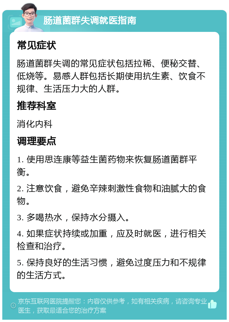 肠道菌群失调就医指南 常见症状 肠道菌群失调的常见症状包括拉稀、便秘交替、低烧等。易感人群包括长期使用抗生素、饮食不规律、生活压力大的人群。 推荐科室 消化内科 调理要点 1. 使用思连康等益生菌药物来恢复肠道菌群平衡。 2. 注意饮食，避免辛辣刺激性食物和油腻大的食物。 3. 多喝热水，保持水分摄入。 4. 如果症状持续或加重，应及时就医，进行相关检查和治疗。 5. 保持良好的生活习惯，避免过度压力和不规律的生活方式。