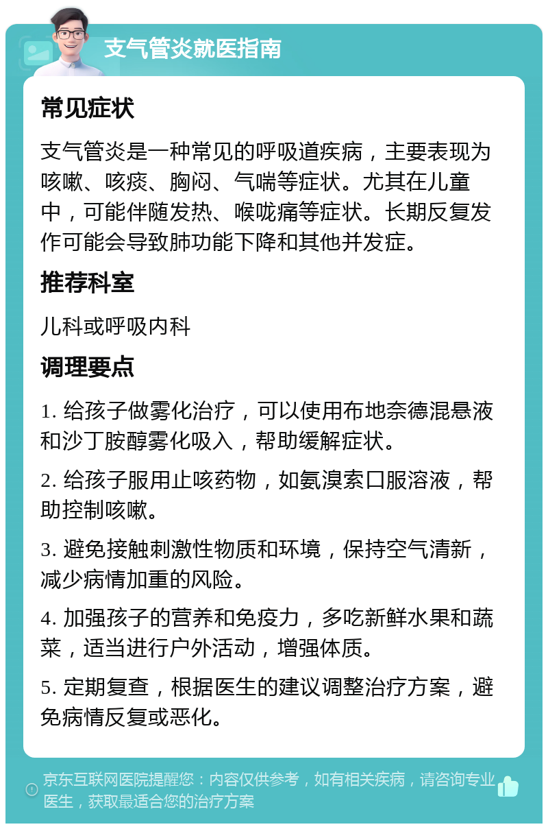 支气管炎就医指南 常见症状 支气管炎是一种常见的呼吸道疾病，主要表现为咳嗽、咳痰、胸闷、气喘等症状。尤其在儿童中，可能伴随发热、喉咙痛等症状。长期反复发作可能会导致肺功能下降和其他并发症。 推荐科室 儿科或呼吸内科 调理要点 1. 给孩子做雾化治疗，可以使用布地奈德混悬液和沙丁胺醇雾化吸入，帮助缓解症状。 2. 给孩子服用止咳药物，如氨溴索口服溶液，帮助控制咳嗽。 3. 避免接触刺激性物质和环境，保持空气清新，减少病情加重的风险。 4. 加强孩子的营养和免疫力，多吃新鲜水果和蔬菜，适当进行户外活动，增强体质。 5. 定期复查，根据医生的建议调整治疗方案，避免病情反复或恶化。