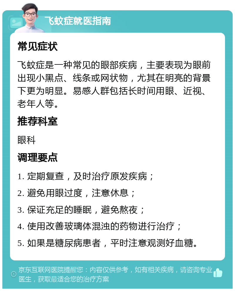 飞蚊症就医指南 常见症状 飞蚊症是一种常见的眼部疾病，主要表现为眼前出现小黑点、线条或网状物，尤其在明亮的背景下更为明显。易感人群包括长时间用眼、近视、老年人等。 推荐科室 眼科 调理要点 1. 定期复查，及时治疗原发疾病； 2. 避免用眼过度，注意休息； 3. 保证充足的睡眠，避免熬夜； 4. 使用改善玻璃体混浊的药物进行治疗； 5. 如果是糖尿病患者，平时注意观测好血糖。