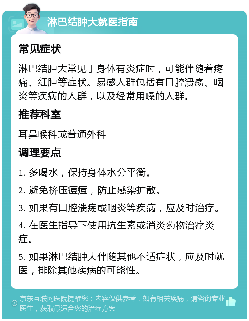 淋巴结肿大就医指南 常见症状 淋巴结肿大常见于身体有炎症时，可能伴随着疼痛、红肿等症状。易感人群包括有口腔溃疡、咽炎等疾病的人群，以及经常用嗓的人群。 推荐科室 耳鼻喉科或普通外科 调理要点 1. 多喝水，保持身体水分平衡。 2. 避免挤压痘痘，防止感染扩散。 3. 如果有口腔溃疡或咽炎等疾病，应及时治疗。 4. 在医生指导下使用抗生素或消炎药物治疗炎症。 5. 如果淋巴结肿大伴随其他不适症状，应及时就医，排除其他疾病的可能性。