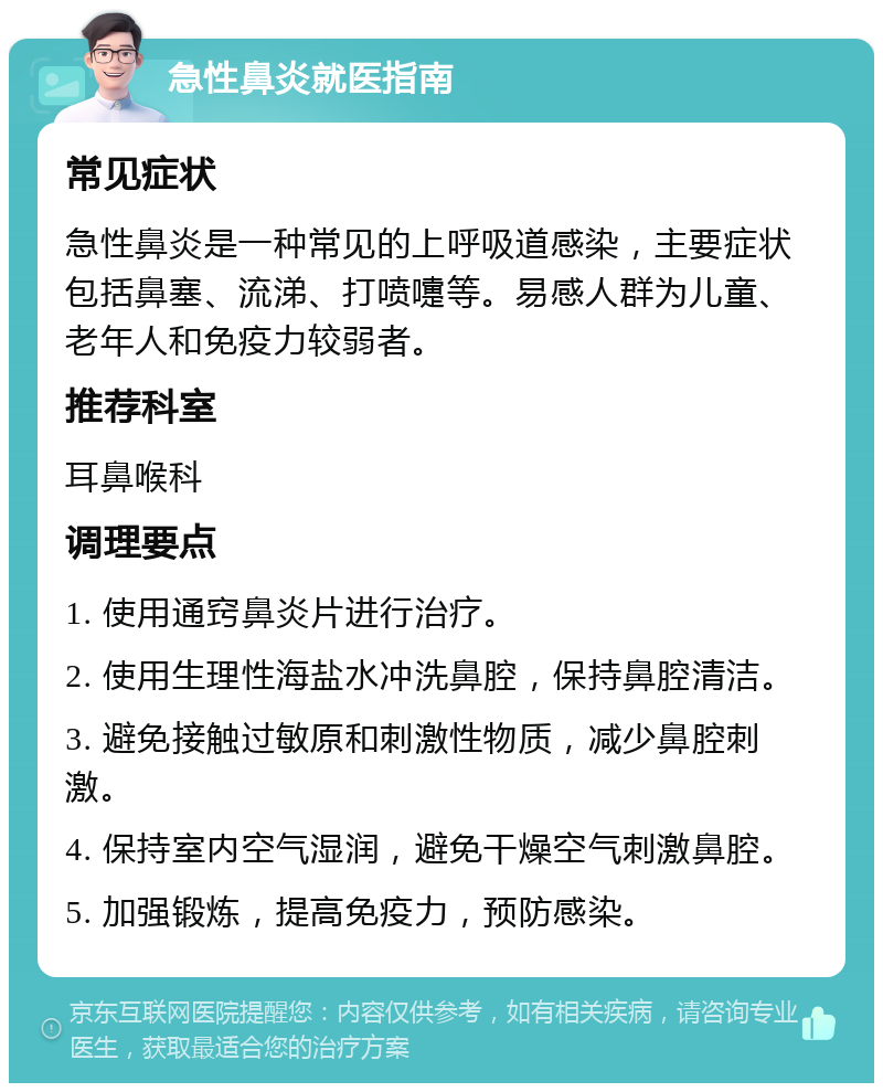 急性鼻炎就医指南 常见症状 急性鼻炎是一种常见的上呼吸道感染，主要症状包括鼻塞、流涕、打喷嚏等。易感人群为儿童、老年人和免疫力较弱者。 推荐科室 耳鼻喉科 调理要点 1. 使用通窍鼻炎片进行治疗。 2. 使用生理性海盐水冲洗鼻腔，保持鼻腔清洁。 3. 避免接触过敏原和刺激性物质，减少鼻腔刺激。 4. 保持室内空气湿润，避免干燥空气刺激鼻腔。 5. 加强锻炼，提高免疫力，预防感染。