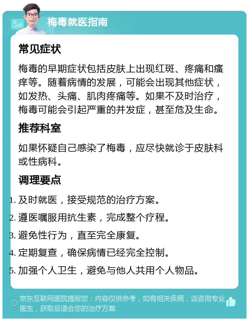 梅毒就医指南 常见症状 梅毒的早期症状包括皮肤上出现红斑、疼痛和瘙痒等。随着病情的发展，可能会出现其他症状，如发热、头痛、肌肉疼痛等。如果不及时治疗，梅毒可能会引起严重的并发症，甚至危及生命。 推荐科室 如果怀疑自己感染了梅毒，应尽快就诊于皮肤科或性病科。 调理要点 及时就医，接受规范的治疗方案。 遵医嘱服用抗生素，完成整个疗程。 避免性行为，直至完全康复。 定期复查，确保病情已经完全控制。 加强个人卫生，避免与他人共用个人物品。