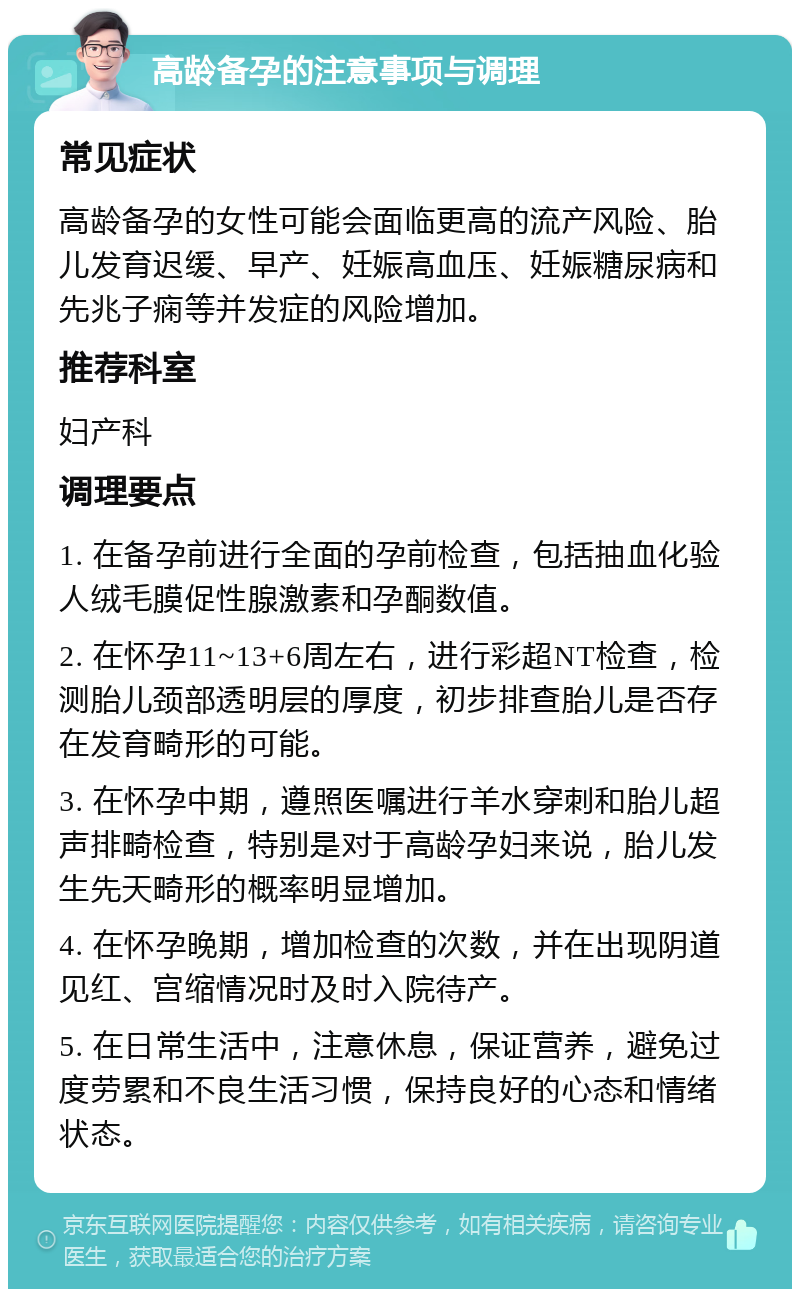 高龄备孕的注意事项与调理 常见症状 高龄备孕的女性可能会面临更高的流产风险、胎儿发育迟缓、早产、妊娠高血压、妊娠糖尿病和先兆子痫等并发症的风险增加。 推荐科室 妇产科 调理要点 1. 在备孕前进行全面的孕前检查，包括抽血化验人绒毛膜促性腺激素和孕酮数值。 2. 在怀孕11~13+6周左右，进行彩超NT检查，检测胎儿颈部透明层的厚度，初步排查胎儿是否存在发育畸形的可能。 3. 在怀孕中期，遵照医嘱进行羊水穿刺和胎儿超声排畸检查，特别是对于高龄孕妇来说，胎儿发生先天畸形的概率明显增加。 4. 在怀孕晚期，增加检查的次数，并在出现阴道见红、宫缩情况时及时入院待产。 5. 在日常生活中，注意休息，保证营养，避免过度劳累和不良生活习惯，保持良好的心态和情绪状态。