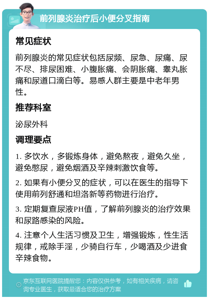 前列腺炎治疗后小便分叉指南 常见症状 前列腺炎的常见症状包括尿频、尿急、尿痛、尿不尽、排尿困难、小腹胀痛、会阴胀痛、睾丸胀痛和尿道口滴白等。易感人群主要是中老年男性。 推荐科室 泌尿外科 调理要点 1. 多饮水，多锻炼身体，避免熬夜，避免久坐，避免憋尿，避免烟酒及辛辣刺激饮食等。 2. 如果有小便分叉的症状，可以在医生的指导下使用前列舒通和坦洛新等药物进行治疗。 3. 定期复查尿液PH值，了解前列腺炎的治疗效果和尿路感染的风险。 4. 注意个人生活习惯及卫生，增强锻炼，性生活规律，戒除手淫，少骑自行车，少喝酒及少进食辛辣食物。