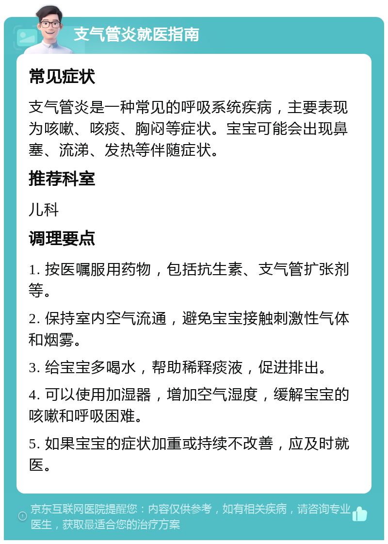 支气管炎就医指南 常见症状 支气管炎是一种常见的呼吸系统疾病，主要表现为咳嗽、咳痰、胸闷等症状。宝宝可能会出现鼻塞、流涕、发热等伴随症状。 推荐科室 儿科 调理要点 1. 按医嘱服用药物，包括抗生素、支气管扩张剂等。 2. 保持室内空气流通，避免宝宝接触刺激性气体和烟雾。 3. 给宝宝多喝水，帮助稀释痰液，促进排出。 4. 可以使用加湿器，增加空气湿度，缓解宝宝的咳嗽和呼吸困难。 5. 如果宝宝的症状加重或持续不改善，应及时就医。