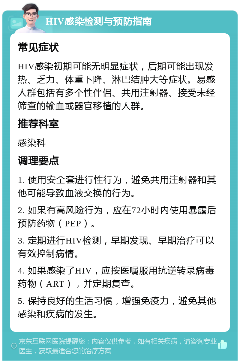 HIV感染检测与预防指南 常见症状 HIV感染初期可能无明显症状，后期可能出现发热、乏力、体重下降、淋巴结肿大等症状。易感人群包括有多个性伴侣、共用注射器、接受未经筛查的输血或器官移植的人群。 推荐科室 感染科 调理要点 1. 使用安全套进行性行为，避免共用注射器和其他可能导致血液交换的行为。 2. 如果有高风险行为，应在72小时内使用暴露后预防药物（PEP）。 3. 定期进行HIV检测，早期发现、早期治疗可以有效控制病情。 4. 如果感染了HIV，应按医嘱服用抗逆转录病毒药物（ART），并定期复查。 5. 保持良好的生活习惯，增强免疫力，避免其他感染和疾病的发生。