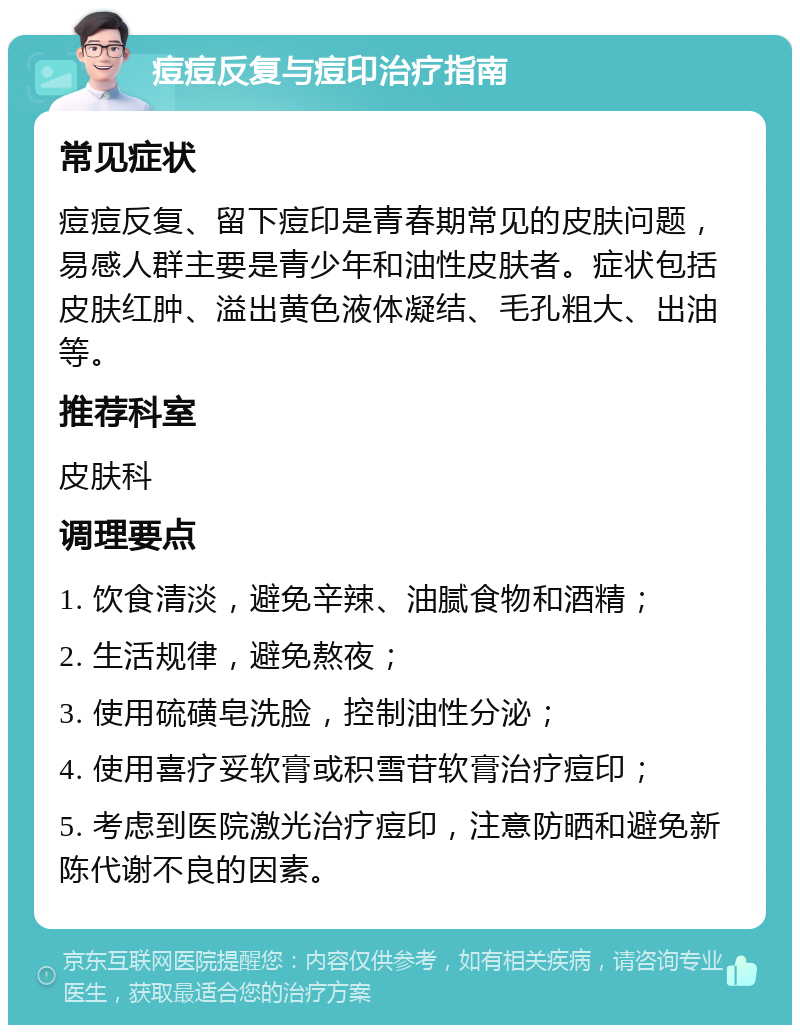 痘痘反复与痘印治疗指南 常见症状 痘痘反复、留下痘印是青春期常见的皮肤问题，易感人群主要是青少年和油性皮肤者。症状包括皮肤红肿、溢出黄色液体凝结、毛孔粗大、出油等。 推荐科室 皮肤科 调理要点 1. 饮食清淡，避免辛辣、油腻食物和酒精； 2. 生活规律，避免熬夜； 3. 使用硫磺皂洗脸，控制油性分泌； 4. 使用喜疗妥软膏或积雪苷软膏治疗痘印； 5. 考虑到医院激光治疗痘印，注意防晒和避免新陈代谢不良的因素。