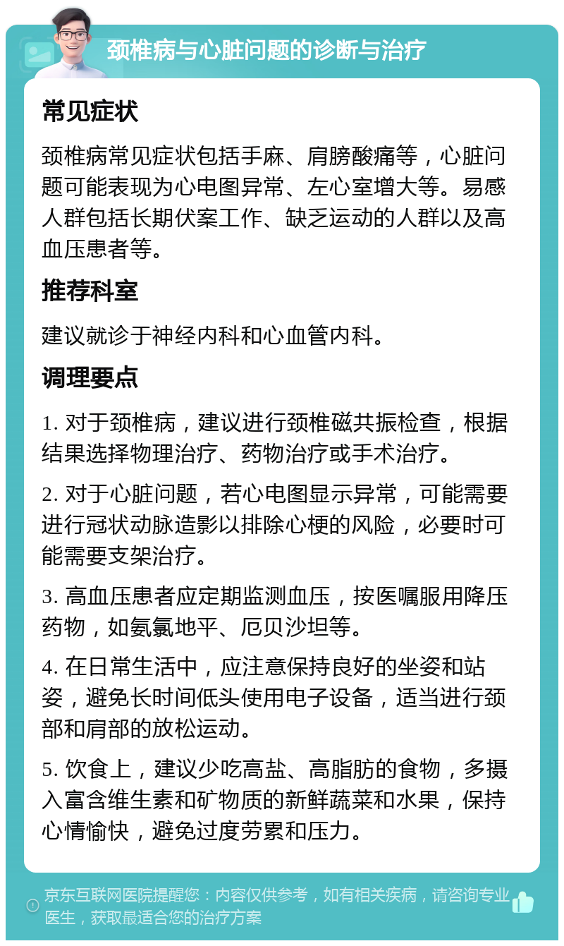 颈椎病与心脏问题的诊断与治疗 常见症状 颈椎病常见症状包括手麻、肩膀酸痛等，心脏问题可能表现为心电图异常、左心室增大等。易感人群包括长期伏案工作、缺乏运动的人群以及高血压患者等。 推荐科室 建议就诊于神经内科和心血管内科。 调理要点 1. 对于颈椎病，建议进行颈椎磁共振检查，根据结果选择物理治疗、药物治疗或手术治疗。 2. 对于心脏问题，若心电图显示异常，可能需要进行冠状动脉造影以排除心梗的风险，必要时可能需要支架治疗。 3. 高血压患者应定期监测血压，按医嘱服用降压药物，如氨氯地平、厄贝沙坦等。 4. 在日常生活中，应注意保持良好的坐姿和站姿，避免长时间低头使用电子设备，适当进行颈部和肩部的放松运动。 5. 饮食上，建议少吃高盐、高脂肪的食物，多摄入富含维生素和矿物质的新鲜蔬菜和水果，保持心情愉快，避免过度劳累和压力。