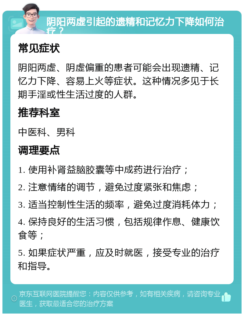 阴阳两虚引起的遗精和记忆力下降如何治疗？ 常见症状 阴阳两虚、阴虚偏重的患者可能会出现遗精、记忆力下降、容易上火等症状。这种情况多见于长期手淫或性生活过度的人群。 推荐科室 中医科、男科 调理要点 1. 使用补肾益脑胶囊等中成药进行治疗； 2. 注意情绪的调节，避免过度紧张和焦虑； 3. 适当控制性生活的频率，避免过度消耗体力； 4. 保持良好的生活习惯，包括规律作息、健康饮食等； 5. 如果症状严重，应及时就医，接受专业的治疗和指导。