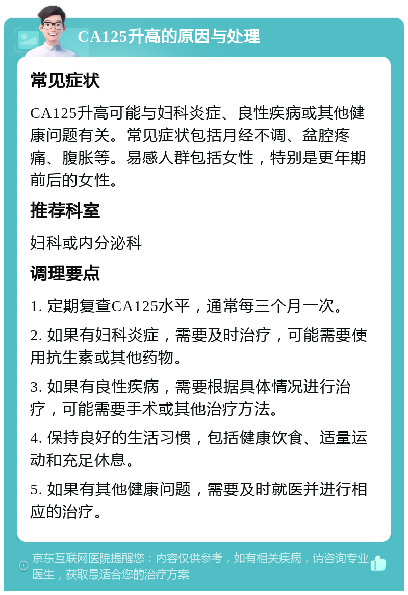 CA125升高的原因与处理 常见症状 CA125升高可能与妇科炎症、良性疾病或其他健康问题有关。常见症状包括月经不调、盆腔疼痛、腹胀等。易感人群包括女性，特别是更年期前后的女性。 推荐科室 妇科或内分泌科 调理要点 1. 定期复查CA125水平，通常每三个月一次。 2. 如果有妇科炎症，需要及时治疗，可能需要使用抗生素或其他药物。 3. 如果有良性疾病，需要根据具体情况进行治疗，可能需要手术或其他治疗方法。 4. 保持良好的生活习惯，包括健康饮食、适量运动和充足休息。 5. 如果有其他健康问题，需要及时就医并进行相应的治疗。