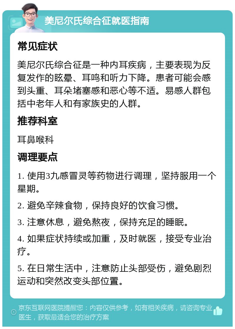 美尼尔氏综合征就医指南 常见症状 美尼尔氏综合征是一种内耳疾病，主要表现为反复发作的眩晕、耳鸣和听力下降。患者可能会感到头重、耳朵堵塞感和恶心等不适。易感人群包括中老年人和有家族史的人群。 推荐科室 耳鼻喉科 调理要点 1. 使用3九感冒灵等药物进行调理，坚持服用一个星期。 2. 避免辛辣食物，保持良好的饮食习惯。 3. 注意休息，避免熬夜，保持充足的睡眠。 4. 如果症状持续或加重，及时就医，接受专业治疗。 5. 在日常生活中，注意防止头部受伤，避免剧烈运动和突然改变头部位置。