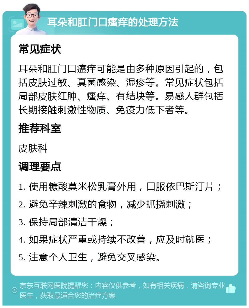 耳朵和肛门口瘙痒的处理方法 常见症状 耳朵和肛门口瘙痒可能是由多种原因引起的，包括皮肤过敏、真菌感染、湿疹等。常见症状包括局部皮肤红肿、瘙痒、有结块等。易感人群包括长期接触刺激性物质、免疫力低下者等。 推荐科室 皮肤科 调理要点 1. 使用糠酸莫米松乳膏外用，口服依巴斯汀片； 2. 避免辛辣刺激的食物，减少抓挠刺激； 3. 保持局部清洁干燥； 4. 如果症状严重或持续不改善，应及时就医； 5. 注意个人卫生，避免交叉感染。