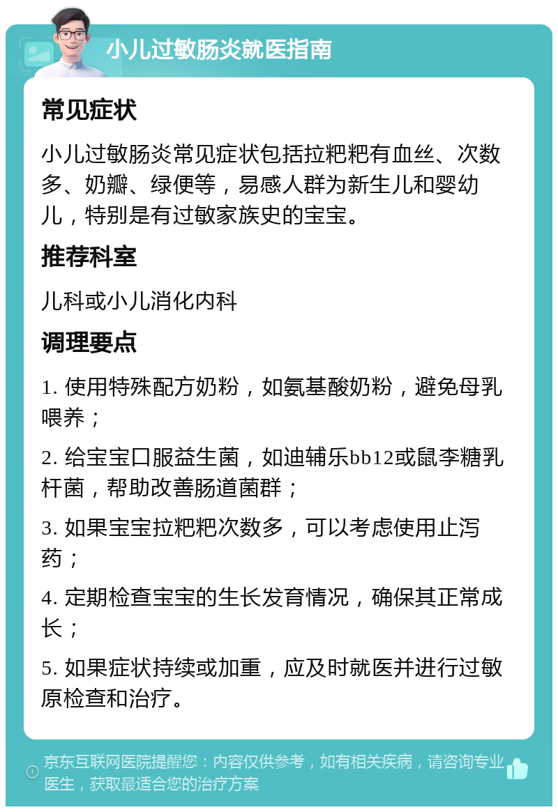 小儿过敏肠炎就医指南 常见症状 小儿过敏肠炎常见症状包括拉粑粑有血丝、次数多、奶瓣、绿便等，易感人群为新生儿和婴幼儿，特别是有过敏家族史的宝宝。 推荐科室 儿科或小儿消化内科 调理要点 1. 使用特殊配方奶粉，如氨基酸奶粉，避免母乳喂养； 2. 给宝宝口服益生菌，如迪辅乐bb12或鼠李糖乳杆菌，帮助改善肠道菌群； 3. 如果宝宝拉粑粑次数多，可以考虑使用止泻药； 4. 定期检查宝宝的生长发育情况，确保其正常成长； 5. 如果症状持续或加重，应及时就医并进行过敏原检查和治疗。