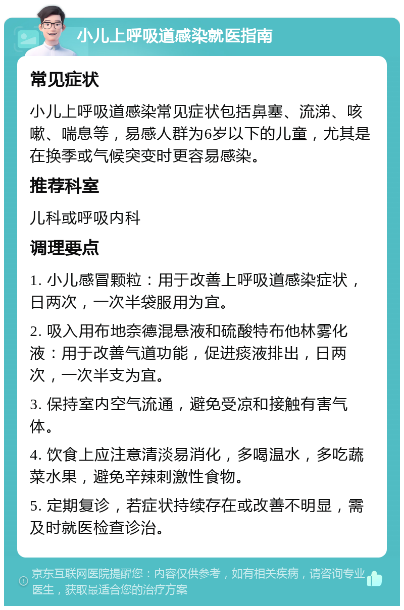 小儿上呼吸道感染就医指南 常见症状 小儿上呼吸道感染常见症状包括鼻塞、流涕、咳嗽、喘息等，易感人群为6岁以下的儿童，尤其是在换季或气候突变时更容易感染。 推荐科室 儿科或呼吸内科 调理要点 1. 小儿感冒颗粒：用于改善上呼吸道感染症状，日两次，一次半袋服用为宜。 2. 吸入用布地奈德混悬液和硫酸特布他林雾化液：用于改善气道功能，促进痰液排出，日两次，一次半支为宜。 3. 保持室内空气流通，避免受凉和接触有害气体。 4. 饮食上应注意清淡易消化，多喝温水，多吃蔬菜水果，避免辛辣刺激性食物。 5. 定期复诊，若症状持续存在或改善不明显，需及时就医检查诊治。