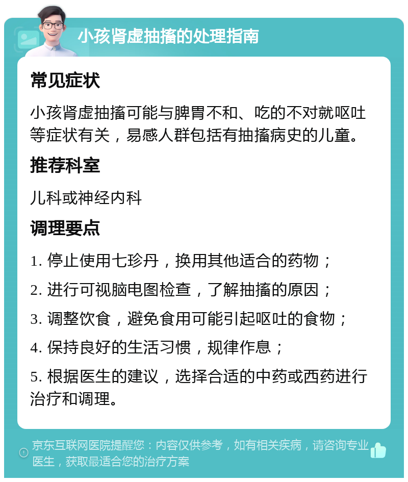 小孩肾虚抽搐的处理指南 常见症状 小孩肾虚抽搐可能与脾胃不和、吃的不对就呕吐等症状有关，易感人群包括有抽搐病史的儿童。 推荐科室 儿科或神经内科 调理要点 1. 停止使用七珍丹，换用其他适合的药物； 2. 进行可视脑电图检查，了解抽搐的原因； 3. 调整饮食，避免食用可能引起呕吐的食物； 4. 保持良好的生活习惯，规律作息； 5. 根据医生的建议，选择合适的中药或西药进行治疗和调理。