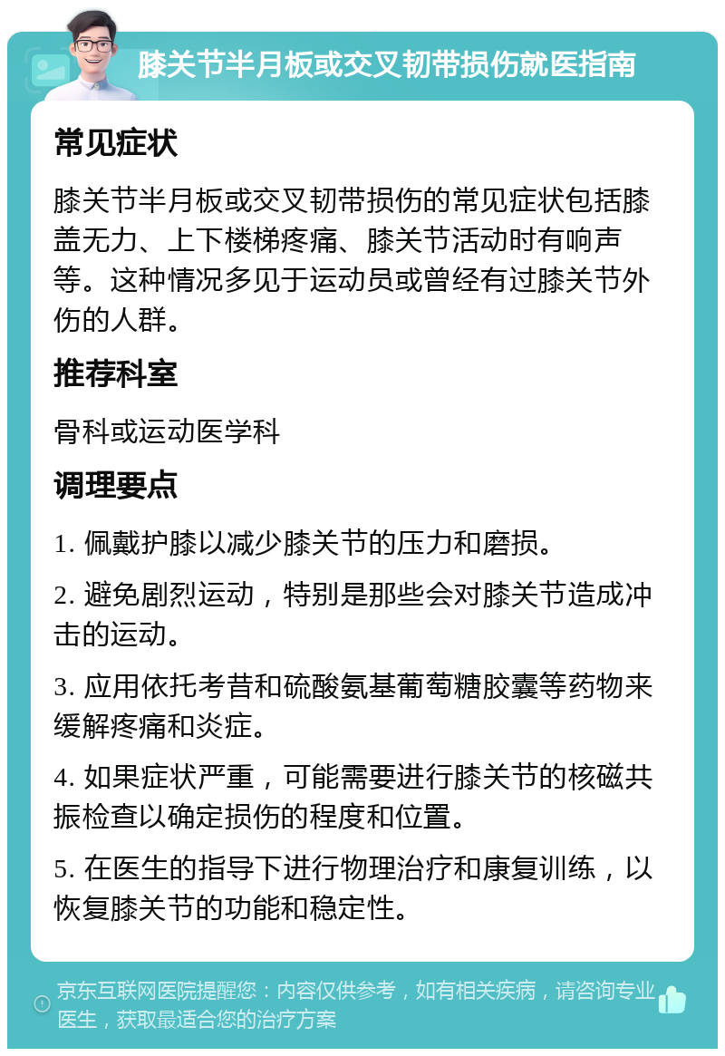 膝关节半月板或交叉韧带损伤就医指南 常见症状 膝关节半月板或交叉韧带损伤的常见症状包括膝盖无力、上下楼梯疼痛、膝关节活动时有响声等。这种情况多见于运动员或曾经有过膝关节外伤的人群。 推荐科室 骨科或运动医学科 调理要点 1. 佩戴护膝以减少膝关节的压力和磨损。 2. 避免剧烈运动，特别是那些会对膝关节造成冲击的运动。 3. 应用依托考昔和硫酸氨基葡萄糖胶囊等药物来缓解疼痛和炎症。 4. 如果症状严重，可能需要进行膝关节的核磁共振检查以确定损伤的程度和位置。 5. 在医生的指导下进行物理治疗和康复训练，以恢复膝关节的功能和稳定性。