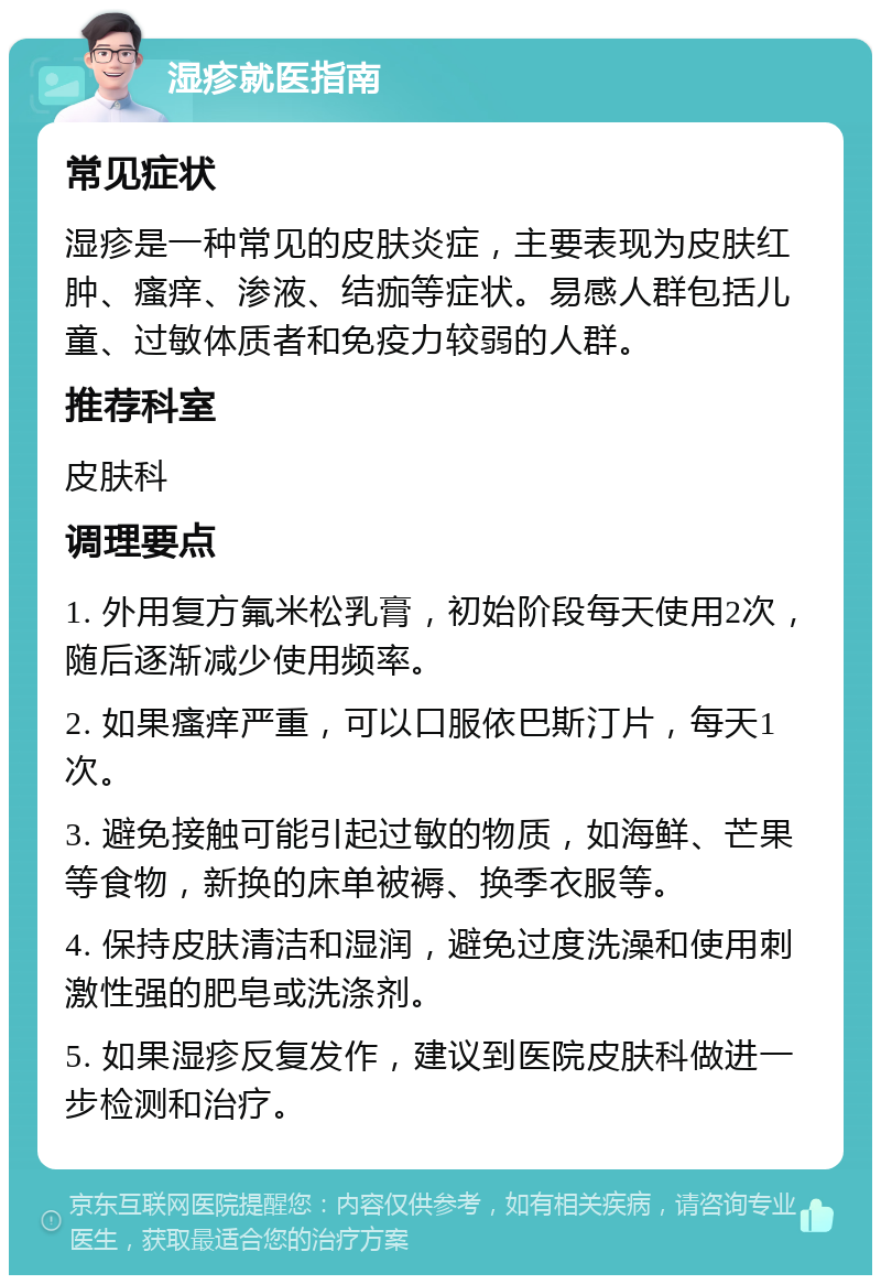 湿疹就医指南 常见症状 湿疹是一种常见的皮肤炎症，主要表现为皮肤红肿、瘙痒、渗液、结痂等症状。易感人群包括儿童、过敏体质者和免疫力较弱的人群。 推荐科室 皮肤科 调理要点 1. 外用复方氟米松乳膏，初始阶段每天使用2次，随后逐渐减少使用频率。 2. 如果瘙痒严重，可以口服依巴斯汀片，每天1次。 3. 避免接触可能引起过敏的物质，如海鲜、芒果等食物，新换的床单被褥、换季衣服等。 4. 保持皮肤清洁和湿润，避免过度洗澡和使用刺激性强的肥皂或洗涤剂。 5. 如果湿疹反复发作，建议到医院皮肤科做进一步检测和治疗。