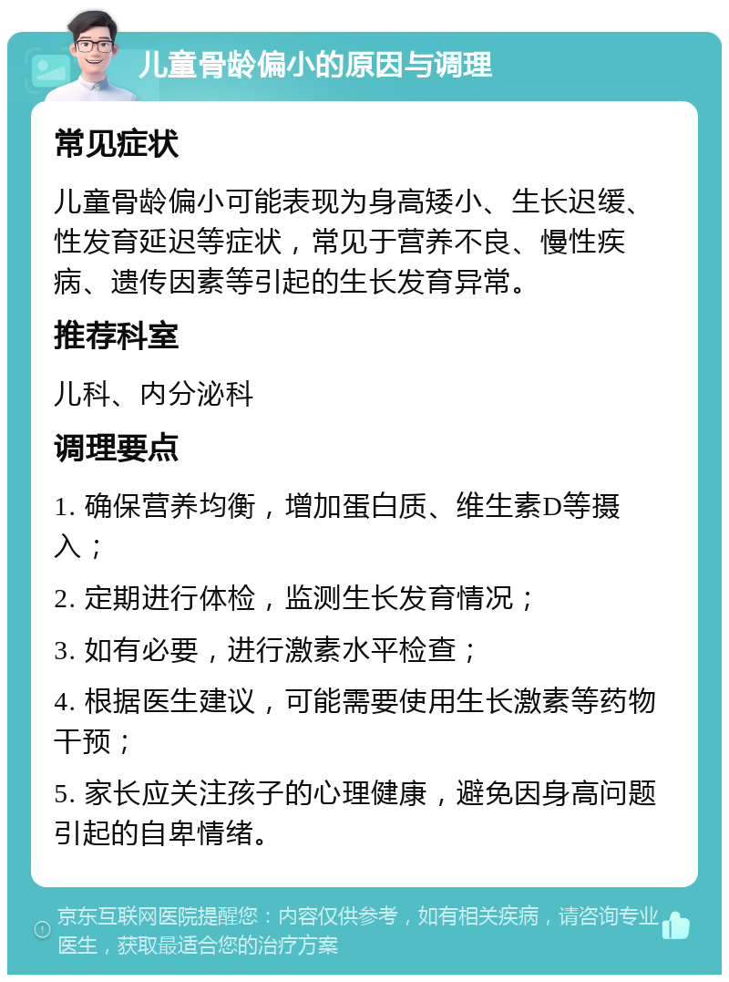 儿童骨龄偏小的原因与调理 常见症状 儿童骨龄偏小可能表现为身高矮小、生长迟缓、性发育延迟等症状，常见于营养不良、慢性疾病、遗传因素等引起的生长发育异常。 推荐科室 儿科、内分泌科 调理要点 1. 确保营养均衡，增加蛋白质、维生素D等摄入； 2. 定期进行体检，监测生长发育情况； 3. 如有必要，进行激素水平检查； 4. 根据医生建议，可能需要使用生长激素等药物干预； 5. 家长应关注孩子的心理健康，避免因身高问题引起的自卑情绪。