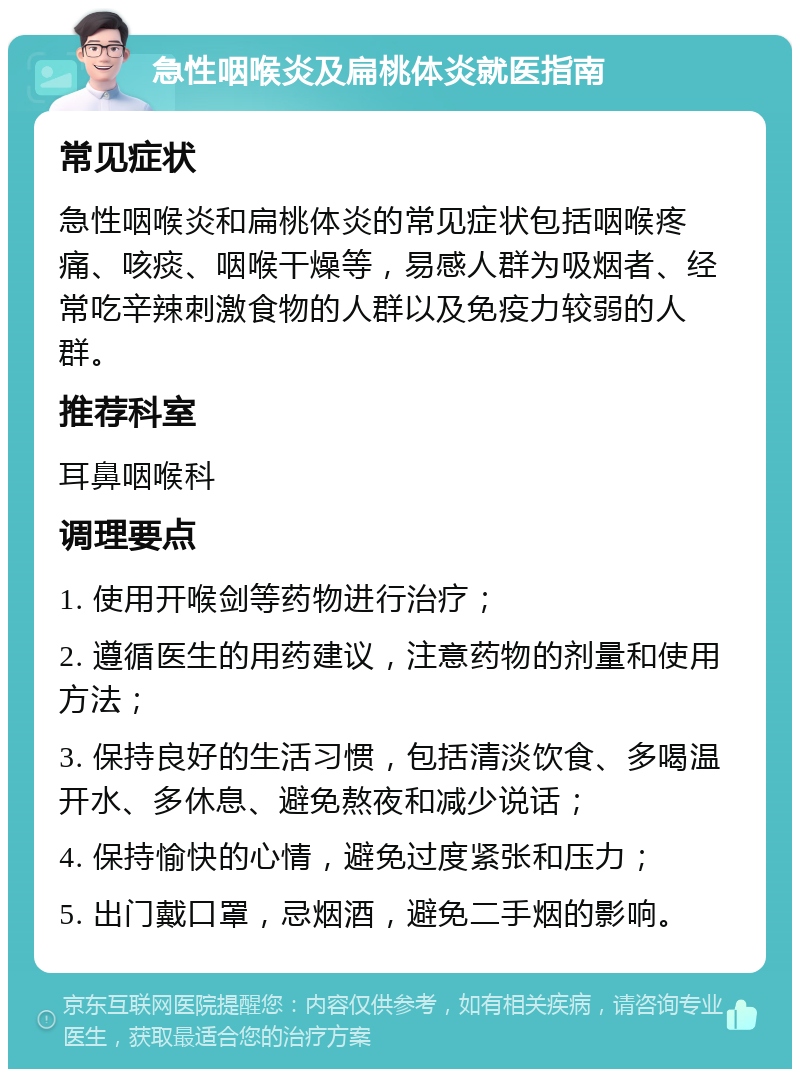 急性咽喉炎及扁桃体炎就医指南 常见症状 急性咽喉炎和扁桃体炎的常见症状包括咽喉疼痛、咳痰、咽喉干燥等，易感人群为吸烟者、经常吃辛辣刺激食物的人群以及免疫力较弱的人群。 推荐科室 耳鼻咽喉科 调理要点 1. 使用开喉剑等药物进行治疗； 2. 遵循医生的用药建议，注意药物的剂量和使用方法； 3. 保持良好的生活习惯，包括清淡饮食、多喝温开水、多休息、避免熬夜和减少说话； 4. 保持愉快的心情，避免过度紧张和压力； 5. 出门戴口罩，忌烟酒，避免二手烟的影响。