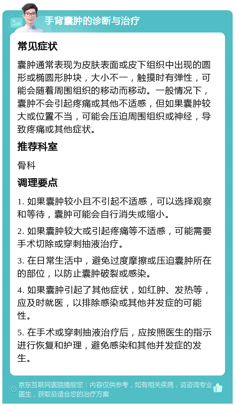 手背囊肿的诊断与治疗 常见症状 囊肿通常表现为皮肤表面或皮下组织中出现的圆形或椭圆形肿块，大小不一，触摸时有弹性，可能会随着周围组织的移动而移动。一般情况下，囊肿不会引起疼痛或其他不适感，但如果囊肿较大或位置不当，可能会压迫周围组织或神经，导致疼痛或其他症状。 推荐科室 骨科 调理要点 1. 如果囊肿较小且不引起不适感，可以选择观察和等待，囊肿可能会自行消失或缩小。 2. 如果囊肿较大或引起疼痛等不适感，可能需要手术切除或穿刺抽液治疗。 3. 在日常生活中，避免过度摩擦或压迫囊肿所在的部位，以防止囊肿破裂或感染。 4. 如果囊肿引起了其他症状，如红肿、发热等，应及时就医，以排除感染或其他并发症的可能性。 5. 在手术或穿刺抽液治疗后，应按照医生的指示进行恢复和护理，避免感染和其他并发症的发生。