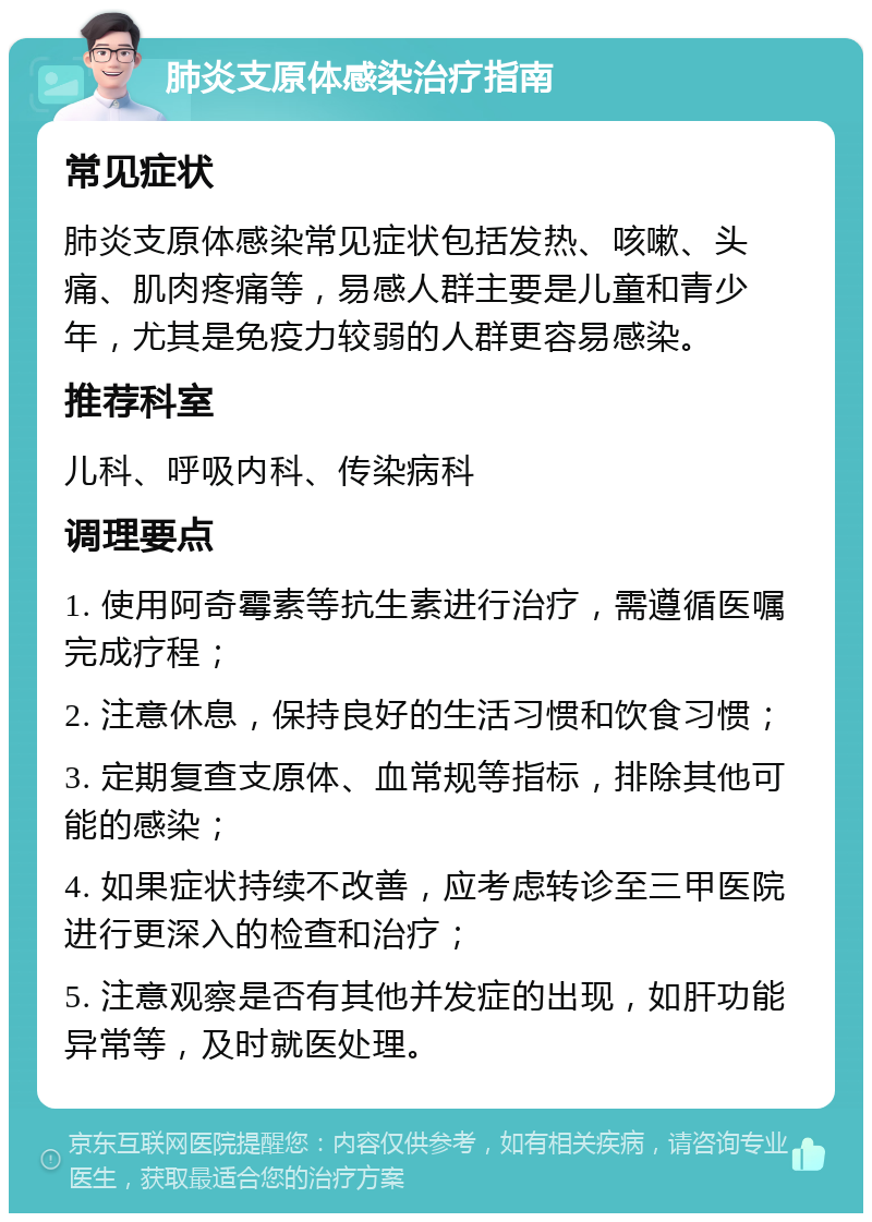 肺炎支原体感染治疗指南 常见症状 肺炎支原体感染常见症状包括发热、咳嗽、头痛、肌肉疼痛等，易感人群主要是儿童和青少年，尤其是免疫力较弱的人群更容易感染。 推荐科室 儿科、呼吸内科、传染病科 调理要点 1. 使用阿奇霉素等抗生素进行治疗，需遵循医嘱完成疗程； 2. 注意休息，保持良好的生活习惯和饮食习惯； 3. 定期复查支原体、血常规等指标，排除其他可能的感染； 4. 如果症状持续不改善，应考虑转诊至三甲医院进行更深入的检查和治疗； 5. 注意观察是否有其他并发症的出现，如肝功能异常等，及时就医处理。