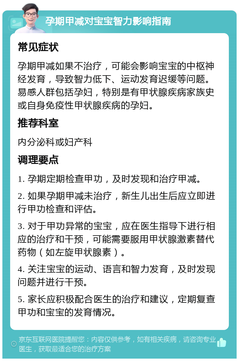 孕期甲减对宝宝智力影响指南 常见症状 孕期甲减如果不治疗，可能会影响宝宝的中枢神经发育，导致智力低下、运动发育迟缓等问题。易感人群包括孕妇，特别是有甲状腺疾病家族史或自身免疫性甲状腺疾病的孕妇。 推荐科室 内分泌科或妇产科 调理要点 1. 孕期定期检查甲功，及时发现和治疗甲减。 2. 如果孕期甲减未治疗，新生儿出生后应立即进行甲功检查和评估。 3. 对于甲功异常的宝宝，应在医生指导下进行相应的治疗和干预，可能需要服用甲状腺激素替代药物（如左旋甲状腺素）。 4. 关注宝宝的运动、语言和智力发育，及时发现问题并进行干预。 5. 家长应积极配合医生的治疗和建议，定期复查甲功和宝宝的发育情况。