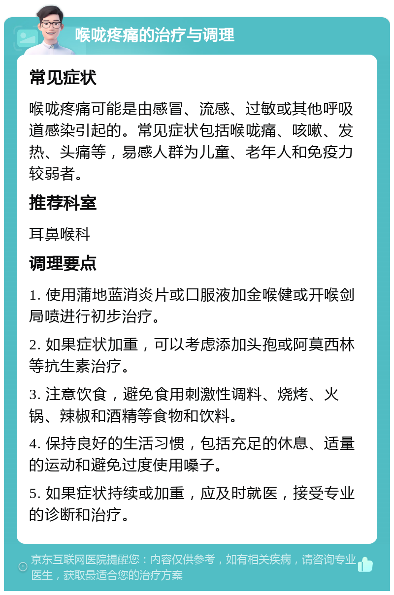 喉咙疼痛的治疗与调理 常见症状 喉咙疼痛可能是由感冒、流感、过敏或其他呼吸道感染引起的。常见症状包括喉咙痛、咳嗽、发热、头痛等，易感人群为儿童、老年人和免疫力较弱者。 推荐科室 耳鼻喉科 调理要点 1. 使用蒲地蓝消炎片或口服液加金喉健或开喉剑局喷进行初步治疗。 2. 如果症状加重，可以考虑添加头孢或阿莫西林等抗生素治疗。 3. 注意饮食，避免食用刺激性调料、烧烤、火锅、辣椒和酒精等食物和饮料。 4. 保持良好的生活习惯，包括充足的休息、适量的运动和避免过度使用嗓子。 5. 如果症状持续或加重，应及时就医，接受专业的诊断和治疗。