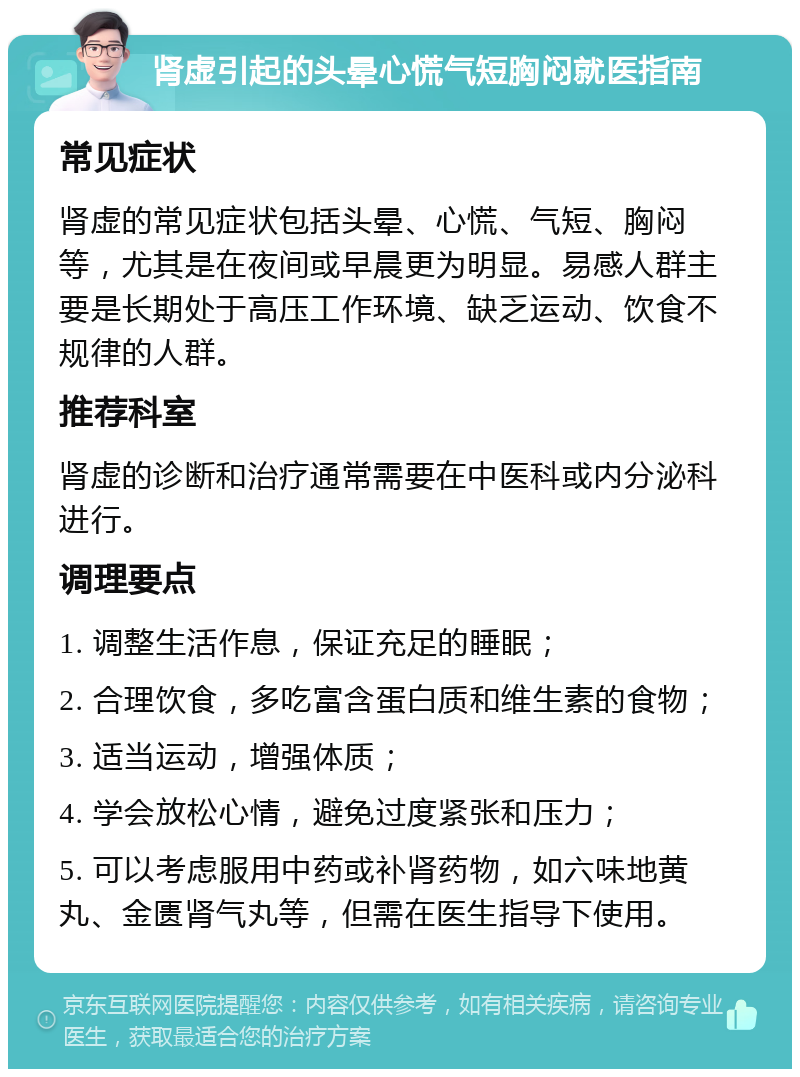 肾虚引起的头晕心慌气短胸闷就医指南 常见症状 肾虚的常见症状包括头晕、心慌、气短、胸闷等，尤其是在夜间或早晨更为明显。易感人群主要是长期处于高压工作环境、缺乏运动、饮食不规律的人群。 推荐科室 肾虚的诊断和治疗通常需要在中医科或内分泌科进行。 调理要点 1. 调整生活作息，保证充足的睡眠； 2. 合理饮食，多吃富含蛋白质和维生素的食物； 3. 适当运动，增强体质； 4. 学会放松心情，避免过度紧张和压力； 5. 可以考虑服用中药或补肾药物，如六味地黄丸、金匮肾气丸等，但需在医生指导下使用。