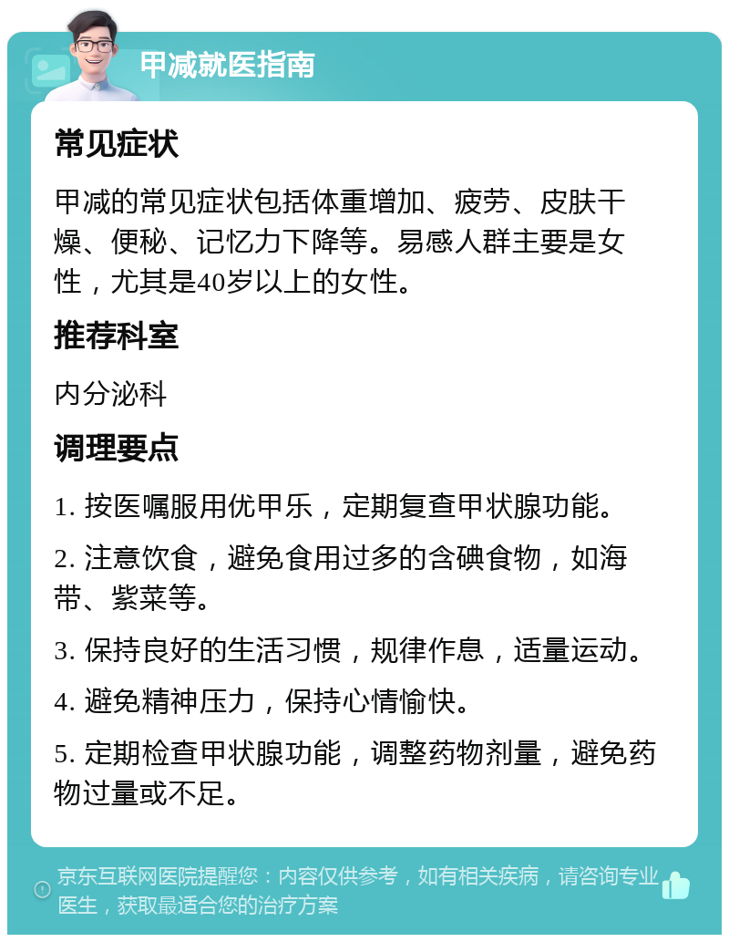 甲减就医指南 常见症状 甲减的常见症状包括体重增加、疲劳、皮肤干燥、便秘、记忆力下降等。易感人群主要是女性，尤其是40岁以上的女性。 推荐科室 内分泌科 调理要点 1. 按医嘱服用优甲乐，定期复查甲状腺功能。 2. 注意饮食，避免食用过多的含碘食物，如海带、紫菜等。 3. 保持良好的生活习惯，规律作息，适量运动。 4. 避免精神压力，保持心情愉快。 5. 定期检查甲状腺功能，调整药物剂量，避免药物过量或不足。