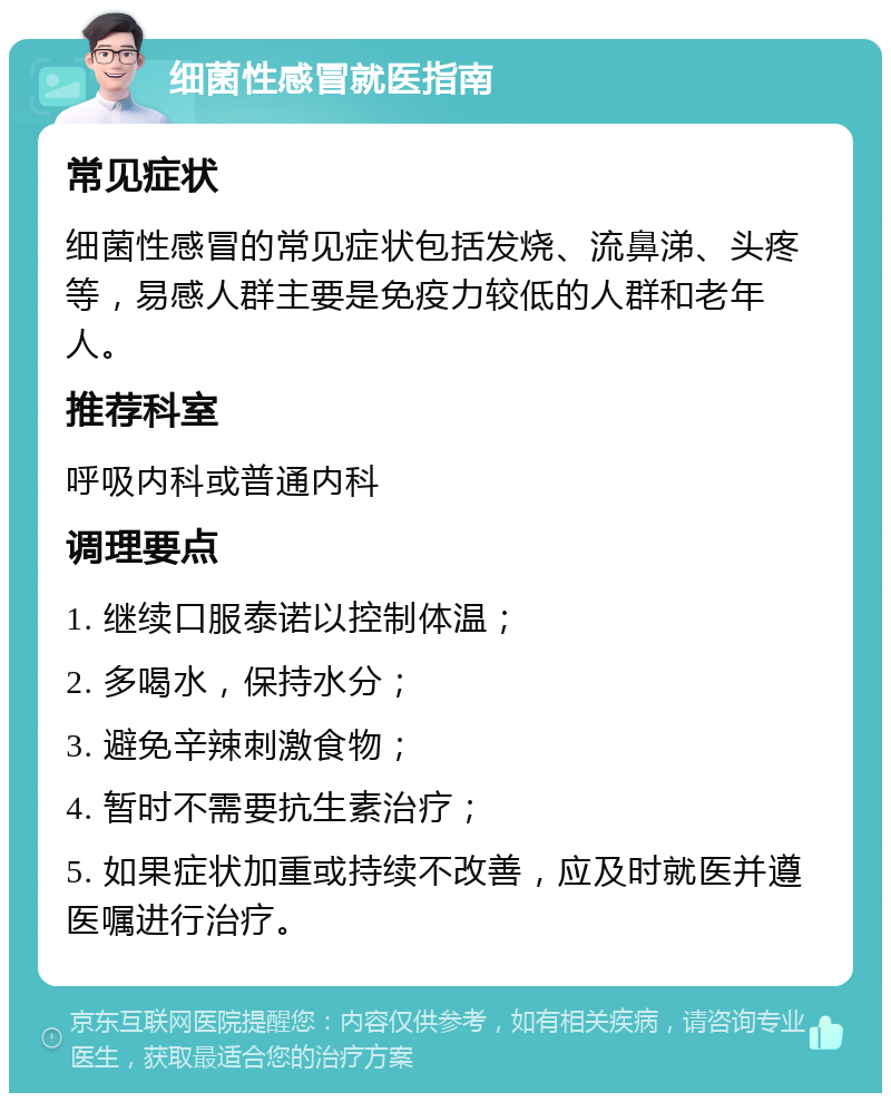 细菌性感冒就医指南 常见症状 细菌性感冒的常见症状包括发烧、流鼻涕、头疼等，易感人群主要是免疫力较低的人群和老年人。 推荐科室 呼吸内科或普通内科 调理要点 1. 继续口服泰诺以控制体温； 2. 多喝水，保持水分； 3. 避免辛辣刺激食物； 4. 暂时不需要抗生素治疗； 5. 如果症状加重或持续不改善，应及时就医并遵医嘱进行治疗。