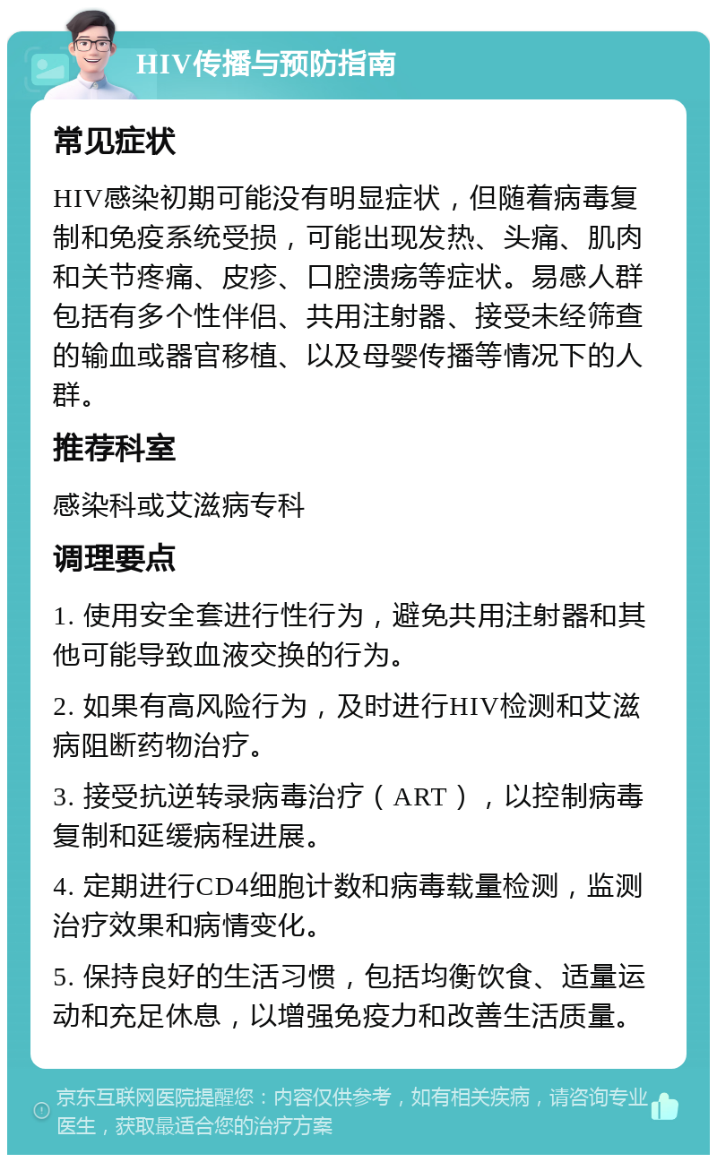 HIV传播与预防指南 常见症状 HIV感染初期可能没有明显症状，但随着病毒复制和免疫系统受损，可能出现发热、头痛、肌肉和关节疼痛、皮疹、口腔溃疡等症状。易感人群包括有多个性伴侣、共用注射器、接受未经筛查的输血或器官移植、以及母婴传播等情况下的人群。 推荐科室 感染科或艾滋病专科 调理要点 1. 使用安全套进行性行为，避免共用注射器和其他可能导致血液交换的行为。 2. 如果有高风险行为，及时进行HIV检测和艾滋病阻断药物治疗。 3. 接受抗逆转录病毒治疗（ART），以控制病毒复制和延缓病程进展。 4. 定期进行CD4细胞计数和病毒载量检测，监测治疗效果和病情变化。 5. 保持良好的生活习惯，包括均衡饮食、适量运动和充足休息，以增强免疫力和改善生活质量。