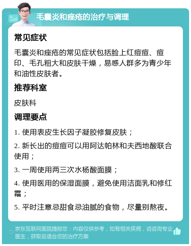 毛囊炎和痤疮的治疗与调理 常见症状 毛囊炎和痤疮的常见症状包括脸上红痘痘、痘印、毛孔粗大和皮肤干燥，易感人群多为青少年和油性皮肤者。 推荐科室 皮肤科 调理要点 1. 使用表皮生长因子凝胶修复皮肤； 2. 新长出的痘痘可以用阿达帕林和夫西地酸联合使用； 3. 一周使用两三次水杨酸面膜； 4. 使用医用的保湿面膜，避免使用洁面乳和修红霜； 5. 平时注意忌甜食忌油腻的食物，尽量别熬夜。