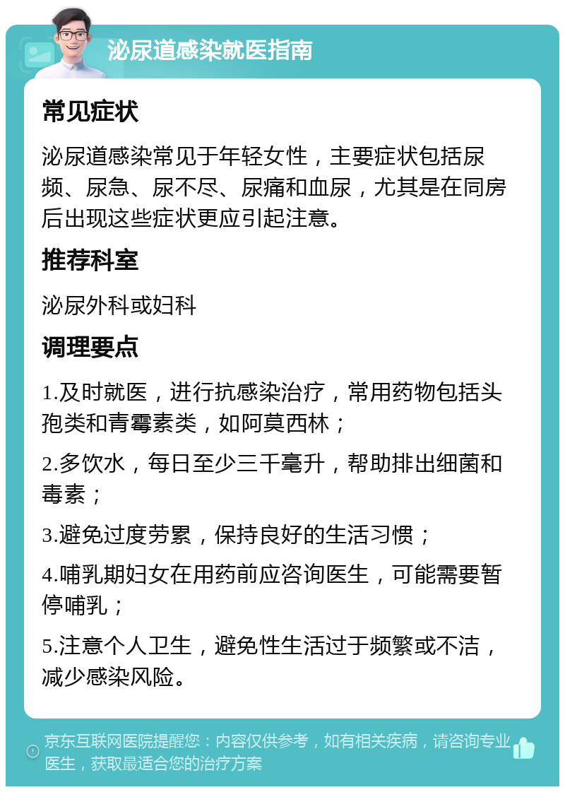 泌尿道感染就医指南 常见症状 泌尿道感染常见于年轻女性，主要症状包括尿频、尿急、尿不尽、尿痛和血尿，尤其是在同房后出现这些症状更应引起注意。 推荐科室 泌尿外科或妇科 调理要点 1.及时就医，进行抗感染治疗，常用药物包括头孢类和青霉素类，如阿莫西林； 2.多饮水，每日至少三千毫升，帮助排出细菌和毒素； 3.避免过度劳累，保持良好的生活习惯； 4.哺乳期妇女在用药前应咨询医生，可能需要暂停哺乳； 5.注意个人卫生，避免性生活过于频繁或不洁，减少感染风险。