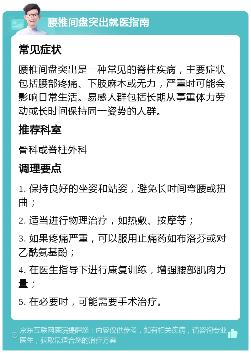 腰椎间盘突出就医指南 常见症状 腰椎间盘突出是一种常见的脊柱疾病，主要症状包括腰部疼痛、下肢麻木或无力，严重时可能会影响日常生活。易感人群包括长期从事重体力劳动或长时间保持同一姿势的人群。 推荐科室 骨科或脊柱外科 调理要点 1. 保持良好的坐姿和站姿，避免长时间弯腰或扭曲； 2. 适当进行物理治疗，如热敷、按摩等； 3. 如果疼痛严重，可以服用止痛药如布洛芬或对乙酰氨基酚； 4. 在医生指导下进行康复训练，增强腰部肌肉力量； 5. 在必要时，可能需要手术治疗。