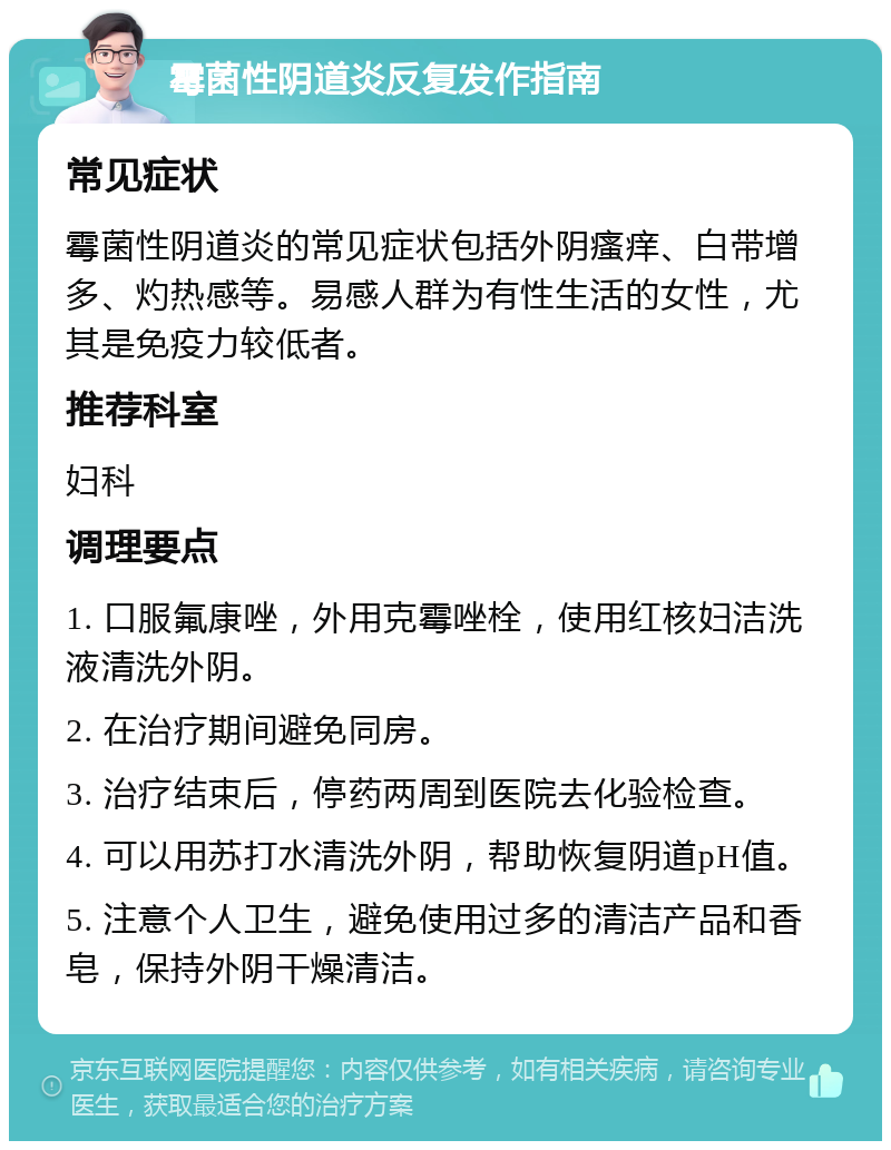 霉菌性阴道炎反复发作指南 常见症状 霉菌性阴道炎的常见症状包括外阴瘙痒、白带增多、灼热感等。易感人群为有性生活的女性，尤其是免疫力较低者。 推荐科室 妇科 调理要点 1. 口服氟康唑，外用克霉唑栓，使用红核妇洁洗液清洗外阴。 2. 在治疗期间避免同房。 3. 治疗结束后，停药两周到医院去化验检查。 4. 可以用苏打水清洗外阴，帮助恢复阴道pH值。 5. 注意个人卫生，避免使用过多的清洁产品和香皂，保持外阴干燥清洁。