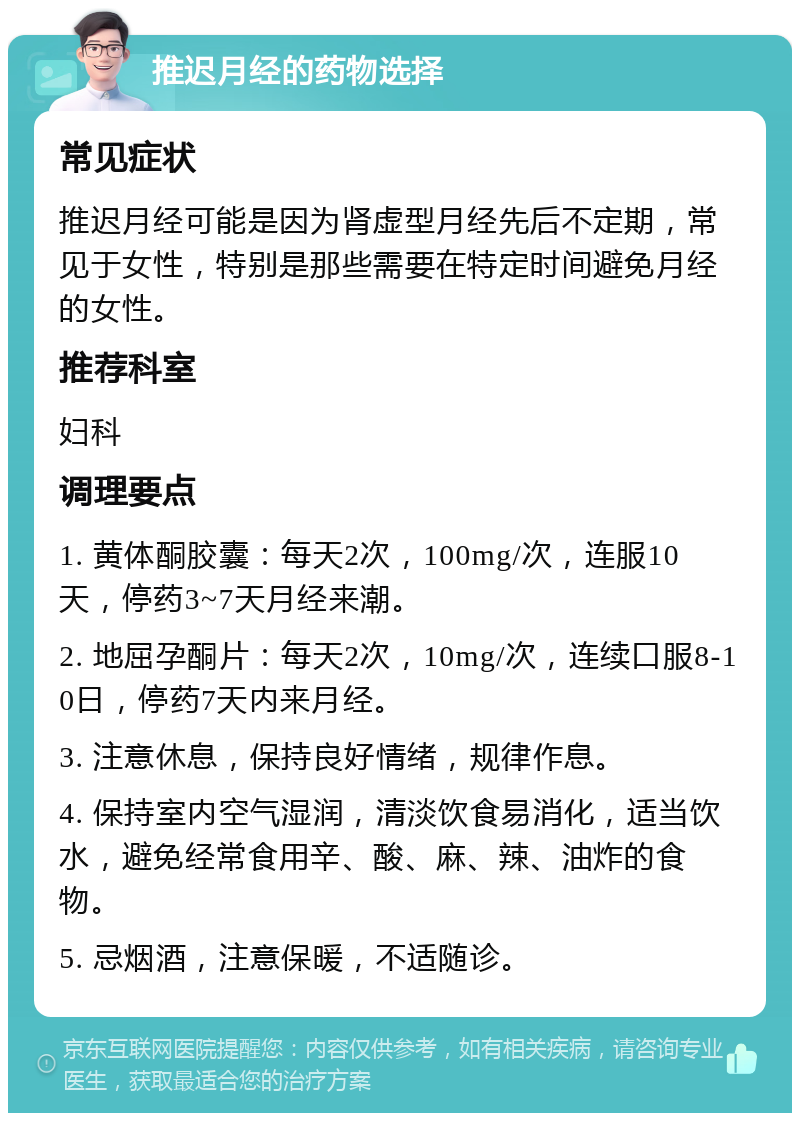 推迟月经的药物选择 常见症状 推迟月经可能是因为肾虚型月经先后不定期，常见于女性，特别是那些需要在特定时间避免月经的女性。 推荐科室 妇科 调理要点 1. 黄体酮胶囊：每天2次，100mg/次，连服10天，停药3~7天月经来潮。 2. 地屈孕酮片：每天2次，10mg/次，连续口服8-10日，停药7天内来月经。 3. 注意休息，保持良好情绪，规律作息。 4. 保持室内空气湿润，清淡饮食易消化，适当饮水，避免经常食用辛、酸、麻、辣、油炸的食物。 5. 忌烟酒，注意保暖，不适随诊。