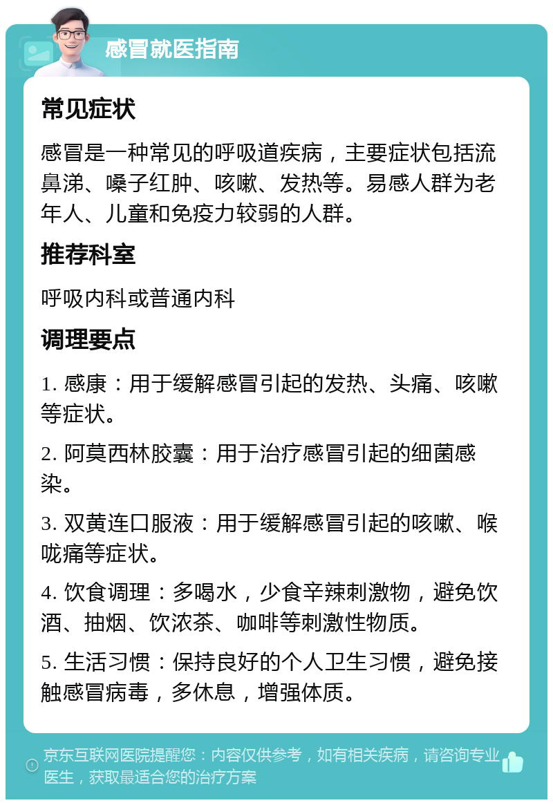 感冒就医指南 常见症状 感冒是一种常见的呼吸道疾病，主要症状包括流鼻涕、嗓子红肿、咳嗽、发热等。易感人群为老年人、儿童和免疫力较弱的人群。 推荐科室 呼吸内科或普通内科 调理要点 1. 感康：用于缓解感冒引起的发热、头痛、咳嗽等症状。 2. 阿莫西林胶囊：用于治疗感冒引起的细菌感染。 3. 双黄连口服液：用于缓解感冒引起的咳嗽、喉咙痛等症状。 4. 饮食调理：多喝水，少食辛辣刺激物，避免饮酒、抽烟、饮浓茶、咖啡等刺激性物质。 5. 生活习惯：保持良好的个人卫生习惯，避免接触感冒病毒，多休息，增强体质。