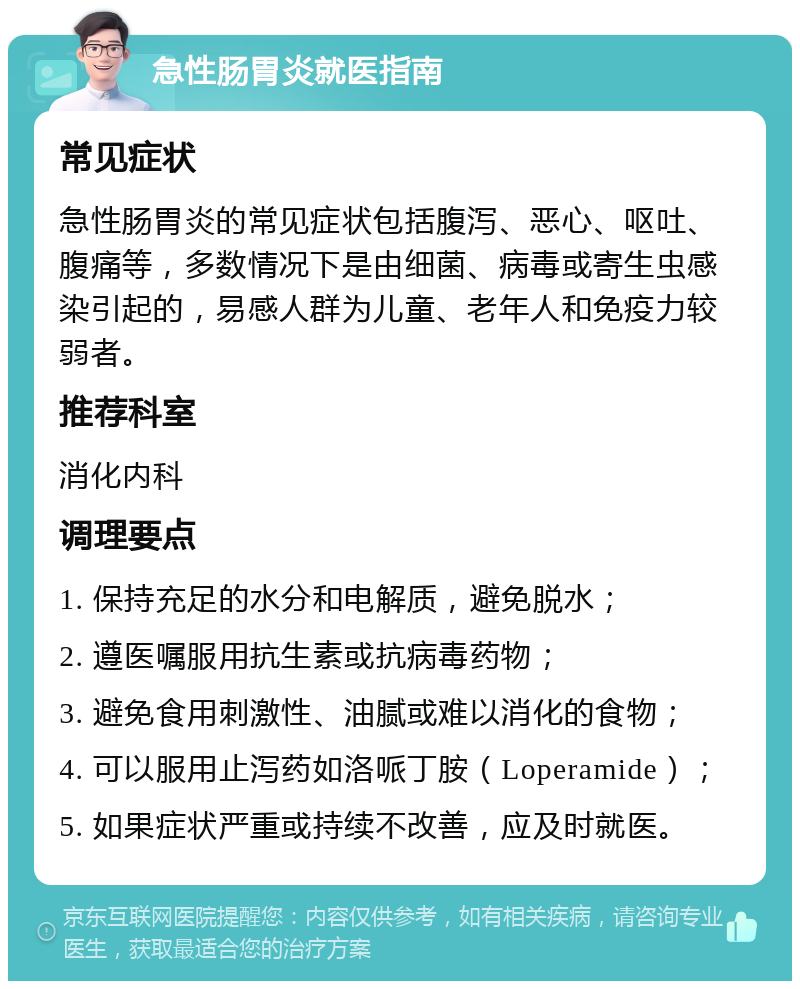 急性肠胃炎就医指南 常见症状 急性肠胃炎的常见症状包括腹泻、恶心、呕吐、腹痛等，多数情况下是由细菌、病毒或寄生虫感染引起的，易感人群为儿童、老年人和免疫力较弱者。 推荐科室 消化内科 调理要点 1. 保持充足的水分和电解质，避免脱水； 2. 遵医嘱服用抗生素或抗病毒药物； 3. 避免食用刺激性、油腻或难以消化的食物； 4. 可以服用止泻药如洛哌丁胺（Loperamide）； 5. 如果症状严重或持续不改善，应及时就医。