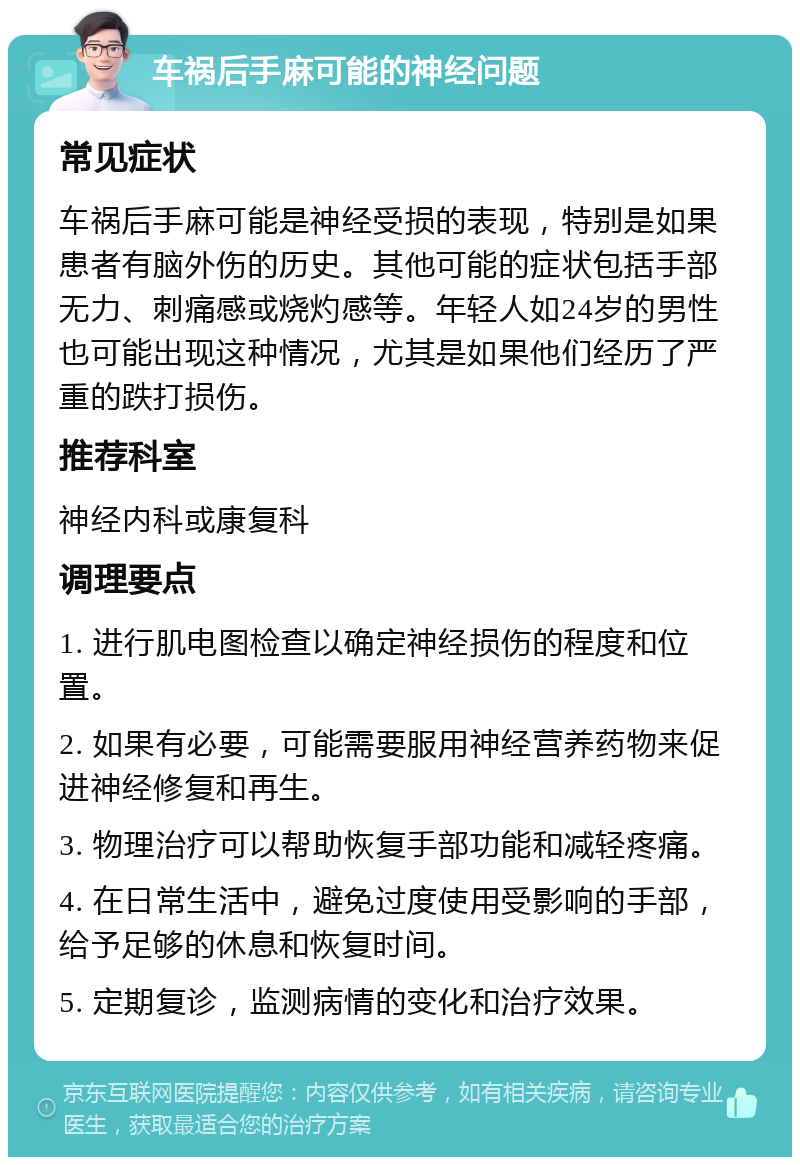 车祸后手麻可能的神经问题 常见症状 车祸后手麻可能是神经受损的表现，特别是如果患者有脑外伤的历史。其他可能的症状包括手部无力、刺痛感或烧灼感等。年轻人如24岁的男性也可能出现这种情况，尤其是如果他们经历了严重的跌打损伤。 推荐科室 神经内科或康复科 调理要点 1. 进行肌电图检查以确定神经损伤的程度和位置。 2. 如果有必要，可能需要服用神经营养药物来促进神经修复和再生。 3. 物理治疗可以帮助恢复手部功能和减轻疼痛。 4. 在日常生活中，避免过度使用受影响的手部，给予足够的休息和恢复时间。 5. 定期复诊，监测病情的变化和治疗效果。