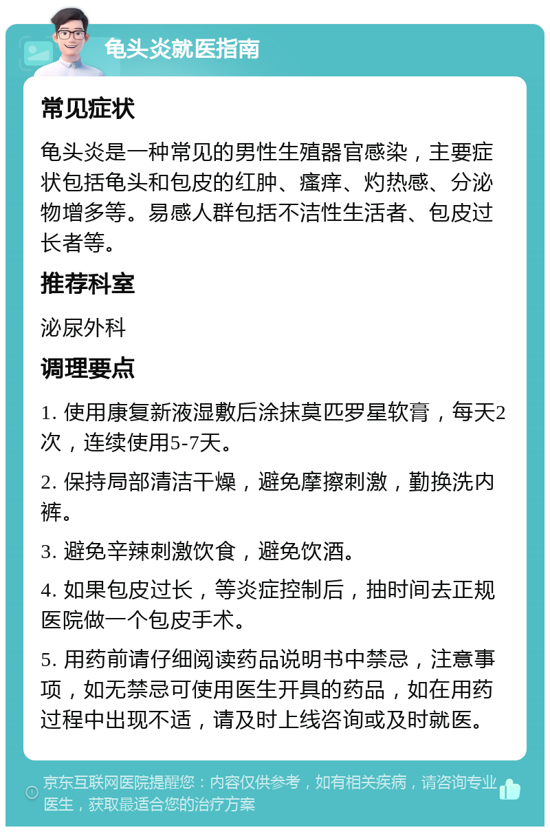 龟头炎就医指南 常见症状 龟头炎是一种常见的男性生殖器官感染，主要症状包括龟头和包皮的红肿、瘙痒、灼热感、分泌物增多等。易感人群包括不洁性生活者、包皮过长者等。 推荐科室 泌尿外科 调理要点 1. 使用康复新液湿敷后涂抹莫匹罗星软膏，每天2次，连续使用5-7天。 2. 保持局部清洁干燥，避免摩擦刺激，勤换洗内裤。 3. 避免辛辣刺激饮食，避免饮酒。 4. 如果包皮过长，等炎症控制后，抽时间去正规医院做一个包皮手术。 5. 用药前请仔细阅读药品说明书中禁忌，注意事项，如无禁忌可使用医生开具的药品，如在用药过程中出现不适，请及时上线咨询或及时就医。