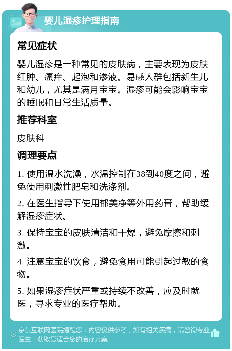 婴儿湿疹护理指南 常见症状 婴儿湿疹是一种常见的皮肤病，主要表现为皮肤红肿、瘙痒、起泡和渗液。易感人群包括新生儿和幼儿，尤其是满月宝宝。湿疹可能会影响宝宝的睡眠和日常生活质量。 推荐科室 皮肤科 调理要点 1. 使用温水洗澡，水温控制在38到40度之间，避免使用刺激性肥皂和洗涤剂。 2. 在医生指导下使用郁美净等外用药膏，帮助缓解湿疹症状。 3. 保持宝宝的皮肤清洁和干燥，避免摩擦和刺激。 4. 注意宝宝的饮食，避免食用可能引起过敏的食物。 5. 如果湿疹症状严重或持续不改善，应及时就医，寻求专业的医疗帮助。