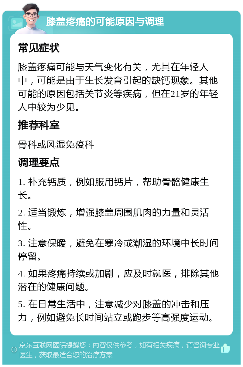 膝盖疼痛的可能原因与调理 常见症状 膝盖疼痛可能与天气变化有关，尤其在年轻人中，可能是由于生长发育引起的缺钙现象。其他可能的原因包括关节炎等疾病，但在21岁的年轻人中较为少见。 推荐科室 骨科或风湿免疫科 调理要点 1. 补充钙质，例如服用钙片，帮助骨骼健康生长。 2. 适当锻炼，增强膝盖周围肌肉的力量和灵活性。 3. 注意保暖，避免在寒冷或潮湿的环境中长时间停留。 4. 如果疼痛持续或加剧，应及时就医，排除其他潜在的健康问题。 5. 在日常生活中，注意减少对膝盖的冲击和压力，例如避免长时间站立或跑步等高强度运动。