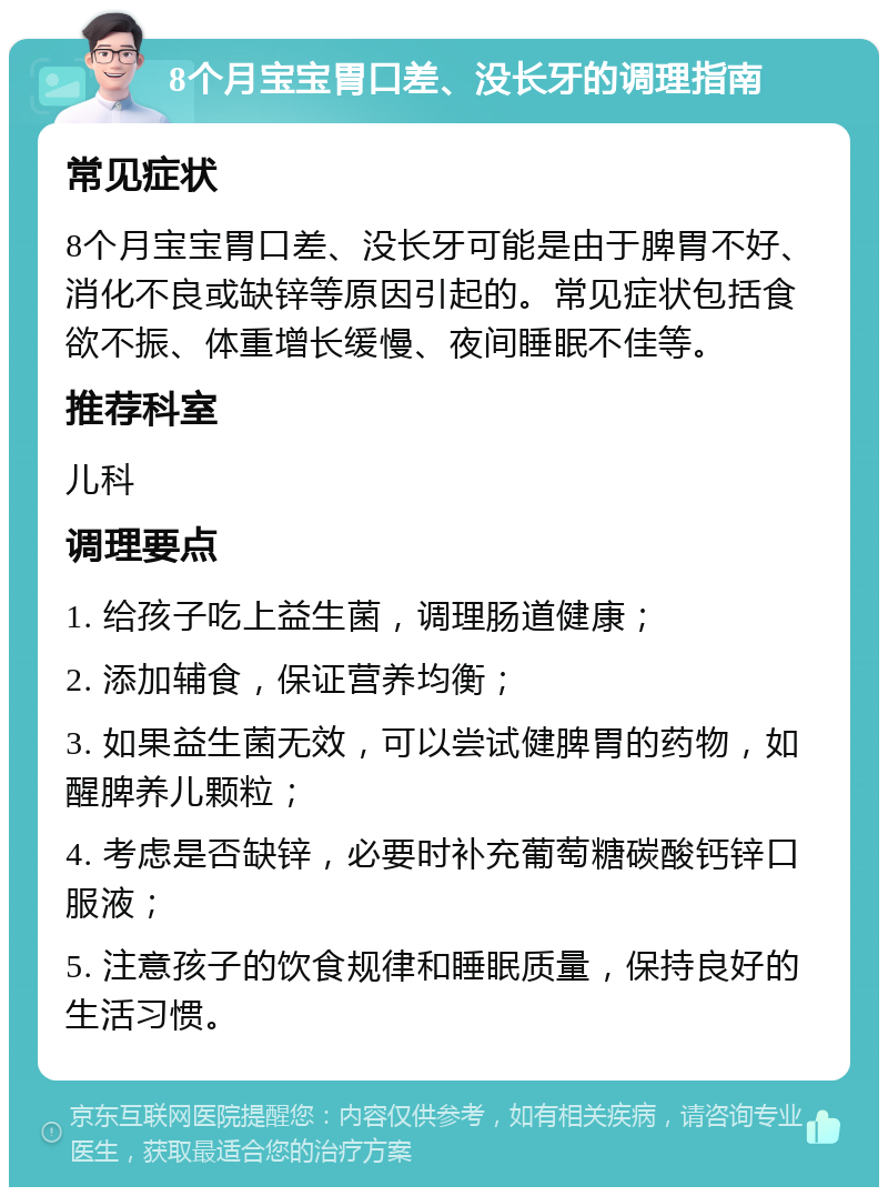 8个月宝宝胃口差、没长牙的调理指南 常见症状 8个月宝宝胃口差、没长牙可能是由于脾胃不好、消化不良或缺锌等原因引起的。常见症状包括食欲不振、体重增长缓慢、夜间睡眠不佳等。 推荐科室 儿科 调理要点 1. 给孩子吃上益生菌，调理肠道健康； 2. 添加辅食，保证营养均衡； 3. 如果益生菌无效，可以尝试健脾胃的药物，如醒脾养儿颗粒； 4. 考虑是否缺锌，必要时补充葡萄糖碳酸钙锌口服液； 5. 注意孩子的饮食规律和睡眠质量，保持良好的生活习惯。