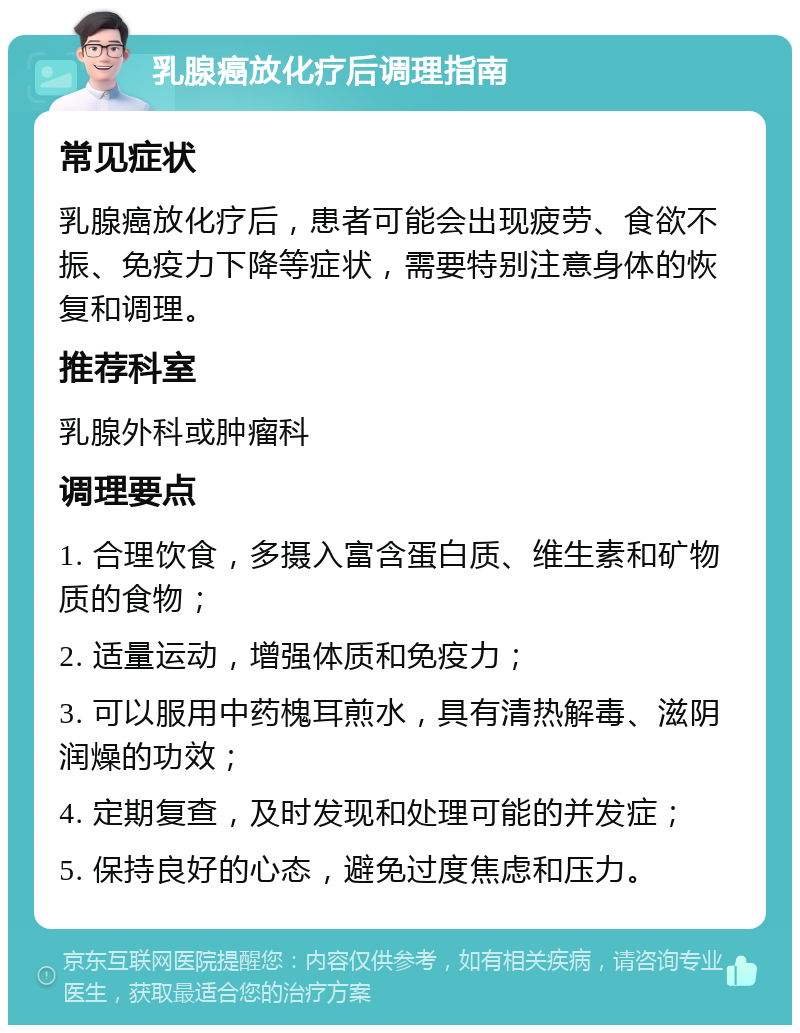 乳腺癌放化疗后调理指南 常见症状 乳腺癌放化疗后，患者可能会出现疲劳、食欲不振、免疫力下降等症状，需要特别注意身体的恢复和调理。 推荐科室 乳腺外科或肿瘤科 调理要点 1. 合理饮食，多摄入富含蛋白质、维生素和矿物质的食物； 2. 适量运动，增强体质和免疫力； 3. 可以服用中药槐耳煎水，具有清热解毒、滋阴润燥的功效； 4. 定期复查，及时发现和处理可能的并发症； 5. 保持良好的心态，避免过度焦虑和压力。