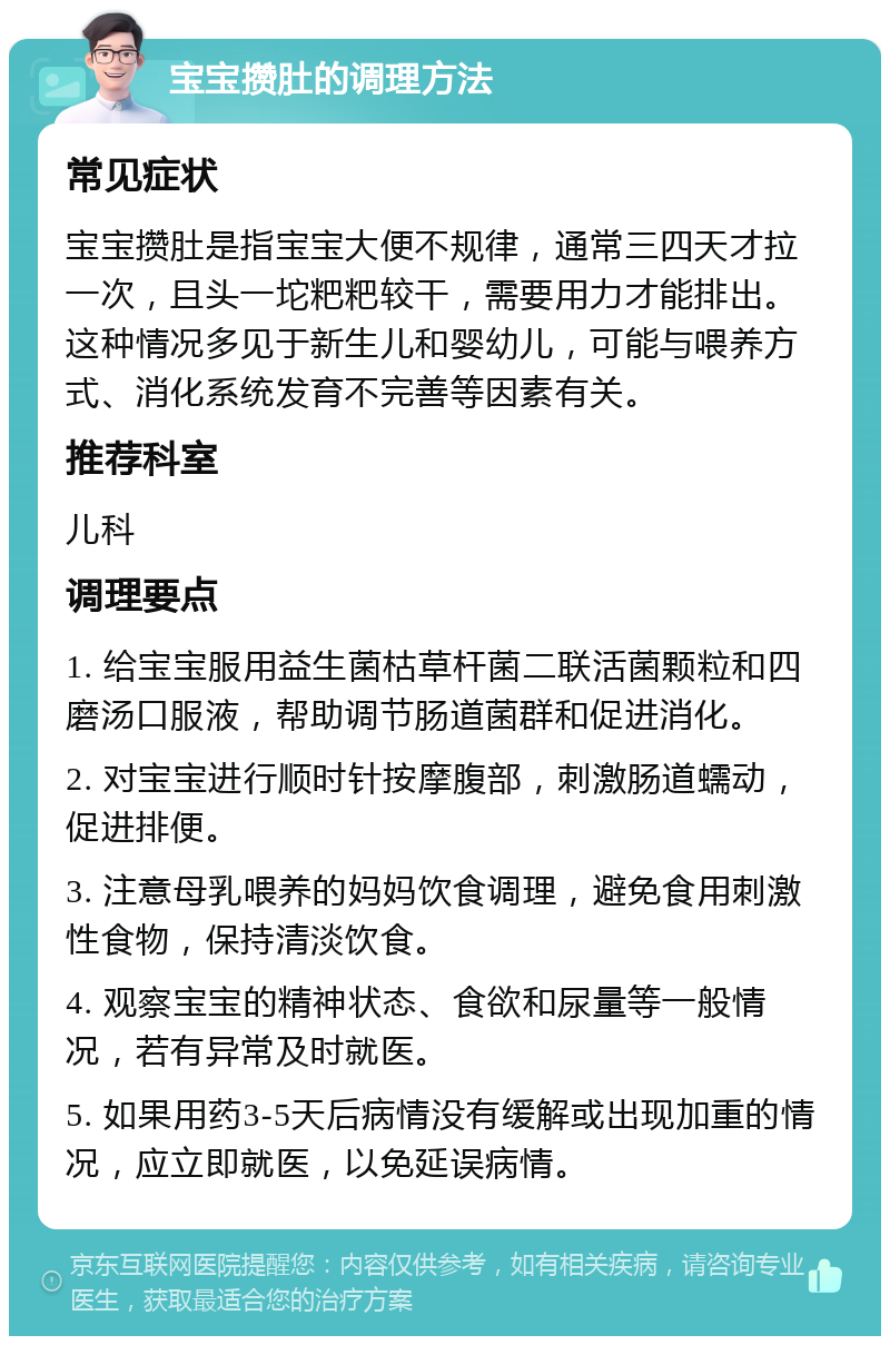 宝宝攒肚的调理方法 常见症状 宝宝攒肚是指宝宝大便不规律，通常三四天才拉一次，且头一坨粑粑较干，需要用力才能排出。这种情况多见于新生儿和婴幼儿，可能与喂养方式、消化系统发育不完善等因素有关。 推荐科室 儿科 调理要点 1. 给宝宝服用益生菌枯草杆菌二联活菌颗粒和四磨汤口服液，帮助调节肠道菌群和促进消化。 2. 对宝宝进行顺时针按摩腹部，刺激肠道蠕动，促进排便。 3. 注意母乳喂养的妈妈饮食调理，避免食用刺激性食物，保持清淡饮食。 4. 观察宝宝的精神状态、食欲和尿量等一般情况，若有异常及时就医。 5. 如果用药3-5天后病情没有缓解或出现加重的情况，应立即就医，以免延误病情。