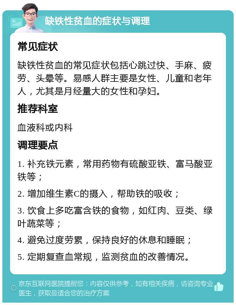 缺铁性贫血的症状与调理 常见症状 缺铁性贫血的常见症状包括心跳过快、手麻、疲劳、头晕等。易感人群主要是女性、儿童和老年人，尤其是月经量大的女性和孕妇。 推荐科室 血液科或内科 调理要点 1. 补充铁元素，常用药物有硫酸亚铁、富马酸亚铁等； 2. 增加维生素C的摄入，帮助铁的吸收； 3. 饮食上多吃富含铁的食物，如红肉、豆类、绿叶蔬菜等； 4. 避免过度劳累，保持良好的休息和睡眠； 5. 定期复查血常规，监测贫血的改善情况。