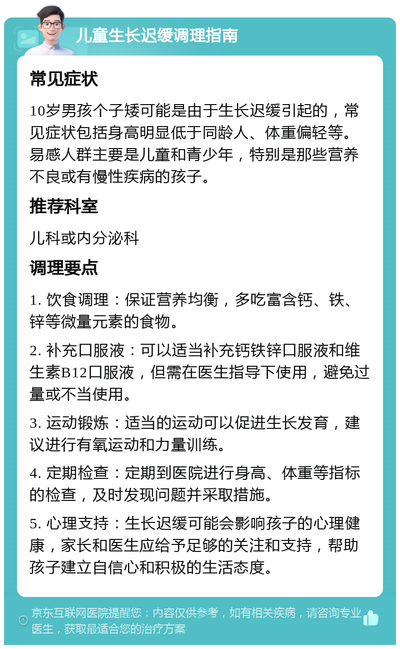 儿童生长迟缓调理指南 常见症状 10岁男孩个子矮可能是由于生长迟缓引起的，常见症状包括身高明显低于同龄人、体重偏轻等。易感人群主要是儿童和青少年，特别是那些营养不良或有慢性疾病的孩子。 推荐科室 儿科或内分泌科 调理要点 1. 饮食调理：保证营养均衡，多吃富含钙、铁、锌等微量元素的食物。 2. 补充口服液：可以适当补充钙铁锌口服液和维生素B12口服液，但需在医生指导下使用，避免过量或不当使用。 3. 运动锻炼：适当的运动可以促进生长发育，建议进行有氧运动和力量训练。 4. 定期检查：定期到医院进行身高、体重等指标的检查，及时发现问题并采取措施。 5. 心理支持：生长迟缓可能会影响孩子的心理健康，家长和医生应给予足够的关注和支持，帮助孩子建立自信心和积极的生活态度。